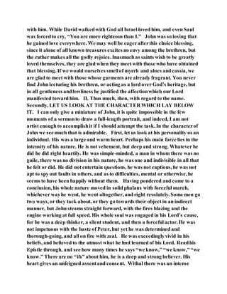 with him. While David walkedwith God all Israel loved him, and even Saul
was forcedto cry, “You are more righteous than I.” John was so loving that
he gained love everywhere. We may well be eagerafterthis choice blessing,
since it alone of all known treasures excites no envy among the brethren, but
the rather makes all the godly rejoice. Inasmuch as saints wish to be greatly
loved themselves, they are glad when they meet with those who have obtained
that blessing. If we would ourselves smellof myrrh and aloes andcassia, we
are glad to meet with those whose garments are already fragrant. You never
find John lecturing his brethren, or acting as a lord over God’s heritage, but
in all gentleness andlowliness he justified the affectionwhich our Lord
manifested toward him. II. Thus much, then, with regard to the name.
Secondly, LET US LOOK AT THE CHARACTER WHICH LAY BELOW
IT. I can only give a miniature of John, it is quite impossible in the few
moments of a sermonto draw a full-length portrait, and indeed, I am not
artist enough to accomplishit if I should attempt the task. In the characterof
John we see much that is admirable. First, let us look at his personality as an
individual. His was a large and warm heart. Perhaps his main force lies in the
intensity of his nature. He is not vehement, but deep and strong. Whatever he
did he did right heartily. He was simple-minded, a man in whom there was no
guile, there was no division in his nature, he was one and indivisible in all that
he felt or did. He did not entertain questions, he was not captious, he was not
apt to spy out faults in others, and as to difficulties, mental or otherwise, he
seems to have been happily without them. Having pondered and come to a
conclusion, his whole nature moved in solid phalanx with forceful march,
whichever wayhe went, he went altogether, and right resolutely. Some men go
two ways, or they tack about, or they go towards their object in an indirect
manner, but John steams straight forward, with the fires blazing and the
engine working at full speed. His whole soul was engagedin his Lord’s cause,
for he was a deep thinker, a silent student, and then a forcefulactor. He was
not impetuous with the haste of Peter, but yet he was determined and
thorough-going, and all on fire with zeal. He was exceedinglyvivid in his
beliefs, and believed to the utmost what he had learnedof his Lord. Readhis
Epistle through, and see how many times he says “we know,” “we know,” “we
know.” There are no “ifs” about him, he is a deep and strong believer. His
heart gives an unfeigned assentand consent. Withal there was an intense
 