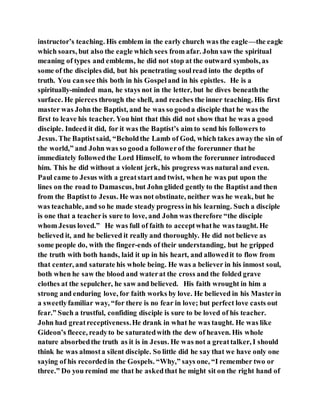 instructor’s teaching. His emblem in the early church was the eagle—the eagle
which soars, but also the eagle which sees from afar. John saw the spiritual
meaning of types and emblems, he did not stop at the outward symbols, as
some of the disciples did, but his penetrating soulread into the depths of
truth. You cansee this both in his Gospeland in his epistles. He is a
spiritually-minded man, he stays not in the letter, but he dives beneaththe
surface. He pierces through the shell, and reaches the inner teaching. His first
master was John the Baptist, and he was so gooda disciple that he was the
first to leave his teacher. You hint that this did not show that he was a good
disciple. Indeed it did, for it was the Baptist’s aim to send his followers to
Jesus. The Baptistsaid, “Beholdthe Lamb of God, which takes awaythe sin of
the world,” and John was so gooda followerof the forerunner that he
immediately followedthe Lord Himself, to whom the forerunner introduced
him. This he did without a violent jerk, his progress was natural and even.
Paul came to Jesus with a greatstart and twist, when he was put upon the
lines on the road to Damascus, but John glided gently to the Baptist and then
from the Baptistto Jesus. He was not obstinate, neither was he weak, but he
was teachable, and so he made steady progress in his learning. Such a disciple
is one that a teacheris sure to love, and John was therefore “the disciple
whom Jesus loved.” He was full of faith to acceptwhathe was taught. He
believed it, and he believed it really and thoroughly. He did not believe as
some people do, with the finger-ends of their understanding, but he gripped
the truth with both hands, laid it up in his heart, and allowedit to flow from
that center, and saturate his whole being. He was a believer in his inmost soul,
both when he saw the blood and waterat the cross and the folded grave
clothes at the sepulcher, he saw and believed. His faith wrought in him a
strong and enduring love, for faith works by love. He believed in his Masterin
a sweetlyfamiliar way, “for there is no fear in love; but perfect love casts out
fear.” Such a trustful, confiding disciple is sure to be loved of his teacher.
John had greatreceptiveness.He drank in what he was taught. He was like
Gideon’s fleece, readyto be saturatedwith the dew of heaven. His whole
nature absorbedthe truth as it is in Jesus. He was not a greattalker, I should
think he was almosta silent disciple. So little did he say that we have only one
saying of his recordedin the Gospels. “Why,” says one, “I remember two or
three.” Do you remind me that he askedthat he might sit on the right hand of
 