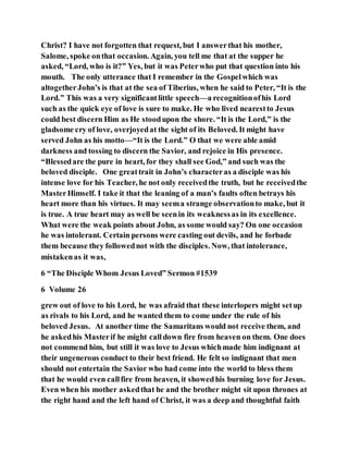 Christ? I have not forgotten that request, but I answerthat his mother,
Salome, spoke onthat occasion. Again, you tell me that at the supper he
asked, “Lord, who is it?” Yes, but it was Peterwho put that question into his
mouth. The only utterance that I remember in the Gospelwhich was
altogetherJohn’s is that at the sea of Tiberius, when he said to Peter, “It is the
Lord.” This was a very significantlittle speech—a recognitionofhis Lord
such as the quick eye of love is sure to make. He who lived nearestto Jesus
could best discern Him as He stoodupon the shore. “It is the Lord,” is the
gladsome cry of love, overjoyedat the sight of its Beloved. It might have
served John as his motto—“It is the Lord.” O that we were able amid
darkness and tossing to discern the Savior, and rejoice in His presence.
“Blessedare the pure in heart, for they shall see God,” and such was the
beloved disciple. One greattrait in John’s characteras a disciple was his
intense love for his Teacher, he not only receivedthe truth, but he receivedthe
MasterHimself. I take it that the leaning of a man’s faults often betrays his
heart more than his virtues. It may seema strange observationto make, but it
is true. A true heart may as well be seenin its weaknessas in its excellence.
What were the weak points about John, as some would say? On one occasion
he was intolerant. Certain persons were casting out devils, and he forbade
them because they followednot with the disciples. Now, that intolerance,
mistakenas it was,
6 “The Disciple Whom Jesus Loved” Sermon #1539
6 Volume 26
grew out of love to his Lord, he was afraid that these interlopers might setup
as rivals to his Lord, and he wanted them to come under the rule of his
beloved Jesus. At another time the Samaritans would not receive them, and
he askedhis Masterif he might calldown fire from heaven on them. One does
not commend him, but still it was love to Jesus whichmade him indignant at
their ungenerous conduct to their best friend. He felt so indignant that men
should not entertain the Savior who had come into the world to bless them
that he would even callfire from heaven, it showedhis burning love for Jesus.
Even when his mother askedthat he and the brother might sit upon thrones at
the right hand and the left hand of Christ, it was a deep and thoughtful faith
 