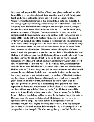 in Jesus which suggestedit. His idea of honor and glory was bound up with
Jesus. If he gives way to ambition it is an ambition to reign with the despised
Galilean. He does not want a throne unless it be at his Leader’s side.
Moreover, whatfaith there was in that request! I am not going to justify it,
but I am going to saysomething to moderate your condemnation. Our Lord
was going up to Jerusalemto be spat upon, and to be put to death, and yet
John so thoroughly threw himself into his Lord’s careerthat he would gladly
share in the fortune of his greatCaesar, assuredthat it must end in His
enthronement. He is content, he says, to be baptized with His baptism, and to
drink of His cup, he only asks to share with Jesus in all things. As a good
writer says, it reminds one of the courage ofthe Roman who when Rome was
in the hands of the enemy purchaseda house within the walls, John heroically
asks fora throne at the side of one who was about to die on the cross, for he
feels sure that He will triumph. When the cause and kingdom of Christ
seemedready to expire, yet so whole-heartedwas John in his faith in God and
his love to his beloved Lord that his highest ambition was still to be with Jesus
and take shares with Him in all that He would do and be. So, you see, all
through he loved his Lord with all his heart, and therefore Jesus Christ loved
him, or let me turn it the other way—the Lord loved John, and therefore he
loved the Lord Jesus. It is his ownexplanation of it—“We love Him because
He first loved us.” I must ask you to look at John once more, as an instructed
person. He was a beloveddisciple, and remained a disciple, but he grew to
know more and more, and in that capacityI would say of him that doubtless
our Lord Jesus lovedhim because ofthe tenderness which was produced by
grace out of his natural warmth. How tender he was to Peter, after that
apostle’s grievous fall, for early in the morning John goes with him to the
sepulcher. He is the man who restoredthe backslider. He was so tender that
our Lord did not say to John, “Feedmy lambs,” for He knew he would be
sure to do it, and He did not even sayto him, “Feedmy sheep,” as He did to
Peter—He knew that John would do so from the instincts of his loving nature.
He was a man who under the tutorship of Christ grew, moreover, to be very
spiritual and very deep. The words he uses in his epistles are mostly
monosyllables, but what mighty meanings they contain. If we may compare
one inspired writer with another, I should say that no other evangelistis at all
comparable to him in depth. The other evangelists give us Christ’s miracles,
 
