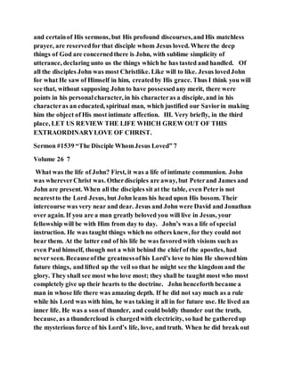 and certainof His sermons, but His profound discourses,and His matchless
prayer, are reservedfor that disciple whom Jesus loved. Where the deep
things of God are concernedthere is John, with sublime simplicity of
utterance, declaring unto us the things which he has tasted and handled. Of
all the disciples John was most Christlike. Like will to like. Jesus lovedJohn
for what He saw of Himself in him, createdby His grace. Thus I think you will
see that, without supposing John to have possessedany merit, there were
points in his personalcharacter, in his characteras a disciple, and in his
characteras an educated, spiritual man, which justified our Saviorin making
him the object of His most intimate affection. III. Very briefly, in the third
place, LET US REVIEW THE LIFE WHICH GREW OUT OF THIS
EXTRAORDINARYLOVE OF CHRIST.
Sermon #1539 “The Disciple WhomJesus Loved” 7
Volume 26 7
What was the life of John? First, it was a life of intimate communion. John
was whereverChrist was. Otherdisciples are away, but Peterand James and
John are present. When all the disciples sit at the table, even Peteris not
nearestto the Lord Jesus, but John leans his head upon His bosom. Their
intercourse was very near and dear. Jesus and John were David and Jonathan
over again. If you are a man greatly beloved you will live in Jesus, your
fellowship will be with Him from day to day. John’s was a life of special
instruction. He was taught things which no others knew, for they could not
bear them. At the latter end of his life he was favored with visions such as
even Paul himself, though not a whit behind the chief of the apostles, had
never seen. Becauseofthe greatnessofhis Lord’s love to him He showedhim
future things, and lifted up the veil so that he might see the kingdom and the
glory. They shall see most who love most; they shall be taught most who most
completely give up their hearts to the doctrine. John henceforth became a
man in whose life there was amazing depth. If he did not say much as a rule
while his Lord was with him, he was taking it all in for future use. He lived an
inner life. He was a sonof thunder, and could boldly thunder out the truth,
because, as a thundercloud is chargedwith electricity, so had he gatheredup
the mysterious force of his Lord’s life, love, and truth. When he did break out
 