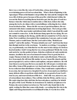 there was a voice like the voice of God in him, a deep, mysterious,
overwhelming powerof God was about him. What a flash of lightning is the
Apocalypse!What awful thunders sleepwithin the vials and the trumpets! His
was a life of divine powerbecause of the greatfire which burned within, his
was not the flash of crackling thorns beneath a pot, but the glow of coals in a
furnace when the whole mass is molten into a white heat. John is the ruby
among the twelve, he shines with a warm brilliance reflecting the love which
Jesus lavishedon him. Hence his life was one of specialusefulness. He was
entrusted with choice commissions involving high honor. The Lord gave him
to do a work of the most tender and delicate kind, which I am afraid He could
not commit to some of us. As the Redeemerhung upon the tree dying, He saw
His mother standing in the throng, and He did not commit her to Peter, but to
John. Peterwould have been glad of the commission, I am sure, and so would
Thomas, and so would James, but the Lord said to John, “Beholdyour
mother!” and to His mother, “Woman, behold your son!” And from that hour
that disciple took her to his own home. So modest, so retiring, I was going to
say, so gentlemanly, was John that he was the man to take charge of a broken-
hearted mother. Said I wrong that he was a true gentleman? Divide the word,
and surely he was the gentlestof men. John has a delicate air and considerate
manner, needful to the care of an honored woman. Peteris good, but he is
rough, Thomas is kind, but cold, John is tender and affectionate. Whenyou
love Jesus much, He will trust His mother to you, I mean His church and the
poorestpeople in it, such as widows and orphans, and poor ministers. He will
trust them to you because He loves you much. He will not put everybody into
that office. Some of His people are very hard and stony of heart, and fitter to
be tax-collectors than distributors of alms. They would make capitalofficers
in an army, but not nurses in a hospital. If you love Jesus much you shall have
many delicate offices to perform which shall be to you proofs of your Lord’s
trust in you, and renewed tokens ofHis love. John’s life was, moreover, one
of extraordinary heavenliness. Theycall him John the Divine, and he was so.
His eagle wings bore him aloft into the heavenly places, and there he beheld
the glory of the Lord. Whether in Jerusalemor in Antioch, in Ephesus or in
Patmos, his conversationwas in heaven. The Lord’s-day found him in the
spirit, waiting for Him that comes with clouds—so waiting that He who is the
Alpha and Omega hastenedto reveal Himself to him. It was the love of his
 