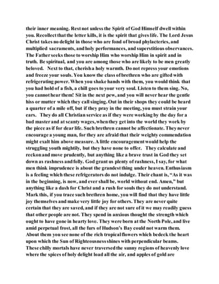 their inner meaning. Restnot unless the Spirit of God Himself dwell within
you. Recollectthatthe letter kills, it is the spirit that gives life. The Lord Jesus
Christ takes no delight in those who are fond of broad phylacteries, and
multiplied sacraments, andholy performances, and superstitious observances.
The Fatherseeks those to worship Him who worship Him in spirit and in
truth. Be spiritual, and you are among those who are likely to be men greatly
beloved. Next to that, cherisha holy warmth. Do not repress your emotions
and freeze your souls. You know the class ofbrethren who are gifted with
refrigerating power. When you shake hands with them, you would think that
you had hold of a fish, a chill goes to your very soul. Listen to them sing. No,
you cannothear them! Sit in the next pew, and you will never hear the gentle
hiss or mutter which they call singing. Out in their shops they could be heard
a quarter of a mile off, but if they pray in the meeting, you must strain your
ears. They do all Christian service as if they were working by the day for a
bad masterand at scanty wages,whenthey get into the world they work by
the piece as if for dear life. Such brethren cannot be affectionate. Theynever
encourage a young man, for they are afraid that their weighty commendation
might exalt him above measure. A little encouragementwould help the
struggling youth mightily, but they have none to offer. They calculate and
reckonand move prudently, but anything like a brave trust in God they set
down as rashness andfolly. God grant us plenty of rashness, I say, for what
men think imprudence is about the grandestthing under heaven. Enthusiasm
is a feeling which these refrigerators do not indulge. Their chant is, “As it was
in the beginning, is now, and ever shall be, world without end. Amen,” but
anything like a dash for Christ and a rush for souls they do not understand.
Mark this, if you trace such brethren home, you will find that they have little
joy themselves and make very little joy for others. They are never quite
certain that they are saved, and if they are not sure of it we may readily guess
that other people are not. They spend in anxious thought the strength which
ought to have gone in hearty love. They were born at the North Pole, and live
amid perpetual frost, all the furs of Hudson’s Bay could not warm them.
About them you see none of the rich tropicalflowers which bedeck the heart
upon which the Sun of Righteousnessshines with perpendicular beams.
These chilly mortals have never traversedthe sunny regions of heavenly love
where the spices of holy delight load all the air, and apples of gold are
 