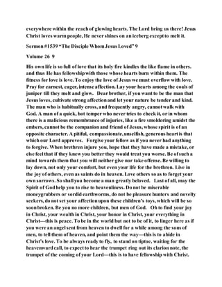 everywhere within the reachof glowing hearts. The Lord bring us there! Jesus
Christ loves warm people, He never shines on an iceberg exceptto melt it.
Sermon #1539 “The Disciple WhomJesus Loved” 9
Volume 26 9
His own life is so full of love that its holy fire kindles the like flame in others.
and thus He has fellowshipwith those whose hearts burn within them. The
fitness for love is love. To enjoy the love of Jesus we must overflow with love.
Pray for earnest, eager, intense affection. Lay your hearts among the coals of
juniper till they melt and glow. Dearbrother, if you want to be the man that
Jesus loves, cultivate strong affectionand let your nature be tender and kind.
The man who is habitually cross, and frequently angry, cannotwalk with
God. A man of a quick, hot temper who never tries to check it, or in whom
there is a malicious remembrance of injuries, like a fire smoldering amidst the
embers, cannot be the companion and friend of Jesus, whose spirit is of an
opposite character. A pitiful, compassionate,unselfish, generous heartis that
which our Lord approves. Forgive your fellow as if you never had anything
to forgive. When brethren injure you, hope that they have made a mistake, or
else feelthat if they knew you better they would treat you worse. Be ofsuch a
mind towards them that you will neither give nor take offense. Be willing to
lay down, not only your comfort, but even your life for the brethren. Live in
the joy of others, even as saints do in heaven. Love others so as to forget your
own sorrows. So shallyou become a man greatly beloved. Last of all, may the
Spirit of Godhelp you to rise to heavenliness. Do not be miserable
moneygrubbers or sordid earthworms, do not be pleasure hunters and novelty
seekers, do not set your affectionupon these children’s toys, which will be so
soonbroken. Be you no more children, but men of God. Oh to find your joy
in Christ, your wealth in Christ, your honor in Christ, your everything in
Christ—this is peace. To be in the world but not to be of it, to linger here as if
you were an angelsent from heaven to dwell for a while among the sons of
men, to tell them of heaven, and point them the way—this is to abide in
Christ’s love. To be always ready to fly, to stand on tiptoe, waiting for the
heavenwardcall, to expectto hear the trumpet ring out its clarion note, the
trumpet of the coming of your Lord—this is to have fellowship with Christ.
 