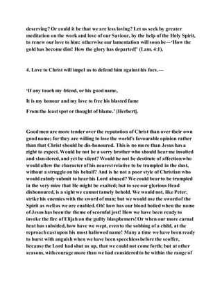 deserving? Or could it be that we are less loving? Let us seek by greater
meditation on the work and love of our Saviour, by the help of the Holy Spirit,
to renew our love to him: otherwise our lamentation will soonbe—‘How the
gold has become dim! How the glory has departed!’ (Lam. 4:1).
4. Love to Christ will impel us to defend him againsthis foes.—
‘If any touch my friend, or his goodname,
It is my honour and my love to free his blasted fame
From the leastspot or thought of blame.’ [Herbert].
Goodmen are more tender over the reputation of Christ than over their own
goodname; for they are willing to lose the world's favourable opinion rather
than that Christ should be dis-honoured. This is no more than Jesus has a
right to expect. Would he not be a sorry brother who should hear me insulted
and slan-dered, and yet be silent? Would he not be destitute of affectionwho
would allow the characterof his nearestrelative to be trampled in the dust,
without a struggle on his behalf? And is he not a poor style of Christian who
would calmly submit to hear his Lord abused? We could bearto be trampled
in the very mire that He might be exalted; but to see our glorious Head
dishonoured, is a sight we cannottamely behold. We would not, like Peter,
strike his enemies with the sword of man; but we would use the swordof the
Spirit as wellas we are enabled. Oh! how has our blood boiled when the name
of Jesus has been the theme of scornful jest! How we have been ready to
invoke the fire of Elijah on the guilty blasphemers!Or when our more carnal
heat has subsided, how have we wept, evento the sobbing of a child, at the
reproachcastupon his most hallowedname! Many a time we have been ready
to burst with anguish when we have been speechlessbefore the scoffer,
because the Lord had shut us up, that we could not come forth; but at other
seasons, withcourage more than we had consideredto be within the range of
 