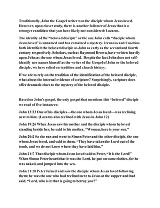 Traditionally, John the Gospelwriter was the disciple whom Jesus loved.
However, upon closerstudy, there is another followerof Jesus that is a
strongercandidate that you have likely not considered:Lazarus.
The identity of the “beloved disciple” or the one John calls “disciple whom
Jesus loved” is unnamed and has remained a mystery. Irenaeus and Eusebius
both identified the beloved disciple as John as early as the secondand fourth
century respectively. Scholars, suchas Raymond Brown, have written heavily
upon John as the one whom Jesus loved. Despite the fact John does not self-
identify nor names himself as the writer of the Gospelof John or the beloved
disciple, we have relied on tradition and church history.
If we are to rely on the tradition of the identification of the beloved disciple,
what about the internal evidence of scripture? Surprisingly, scripture does
offer dramatic clues to the mystery of the beloved disciple.
Basedon John’s gospel, the only gospelthat mentions this “beloved” disciple
we read of five instances:
John 13:23 One of his disciples—the one whom Jesus loved—wasreclining
next to him; (Lazarus also reclined with Jesus in John 12)
John 19:26 When Jesus saw his mother and the disciple whom he loved
standing beside her, he said to his mother, “Woman, here is your son.”
John 20:2 So she ran and went to Simon Peterand the other disciple, the one
whom Jesus loved, and said to them, “They have takenthe Lord out of the
tomb, and we do not know where they have laid him.”
John 21:7 That disciple whom Jesus loved said to Peter, “It is the Lord!”
When Simon Peterheard that it was the Lord, he put on some clothes, for he
was naked, and jumped into the sea.
John 21:20 Peter turned and saw the disciple whom Jesus lovedfollowing
them; he was the one who had reclined next to Jesus at the supper and had
said, “Lord, who is it that is going to betray you?”
 