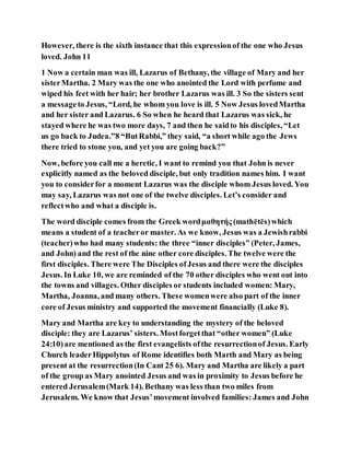 However, there is the sixth instance that this expressionof the one who Jesus
loved. John 11
1 Now a certain man was ill, Lazarus of Bethany, the village of Mary and her
sisterMartha. 2 Mary was the one who anointed the Lord with perfume and
wiped his feet with her hair; her brother Lazarus was ill. 3 So the sisters sent
a messageto Jesus, “Lord, he whom you love is ill. 5 Now Jesus lovedMartha
and her sister and Lazarus. 6 So when he heard that Lazarus was sick, he
stayed where he was two more days, 7 and then he saidto his disciples, “Let
us go back to Judea.”8 “ButRabbi,” they said, “a short while ago the Jews
there tried to stone you, and yet you are going back?”
Now, before you call me a heretic, I want to remind you that John is never
explicitly named as the beloved disciple, but only tradition names him. I want
you to considerfor a moment Lazarus was the disciple whom Jesus loved. You
may say, Lazarus was not one of the twelve disciples. Let’s consider and
reflectwho and what a disciple is.
The word disciple comes from the Greek wordμαθητής (mathētēs)which
means a student of a teacheror master. As we know, Jesus was a Jewishrabbi
(teacher)who had many students: the three “inner disciples” (Peter, James,
and John) and the rest of the nine other core disciples. The twelve were the
first disciples. There were The Disciples ofJesus and there were the disciples
Jesus. In Luke 10, we are reminded of the 70 other disciples who went out into
the towns and villages. Other disciples or students included women: Mary,
Martha, Joanna, and many others. These womenwere also part of the inner
core of Jesus ministry and supported the movement financially (Luke 8).
Mary and Martha are key to understanding the mystery of the beloved
disciple: they are Lazarus’ sisters. Mostforgetthat “other women” (Luke
24:10)are mentioned as the first evangelists ofthe resurrectionof Jesus. Early
Church leaderHippolytus of Rome identifies both Marth and Mary as being
present at the resurrection(In Cant 25 6). Mary and Martha are likely a part
of the group as Mary anointed Jesus and was in proximity to Jesus before he
entered Jerusalem(Mark 14). Bethany was less than two miles from
Jerusalem. We know that Jesus’movement involved families: James and John
 
