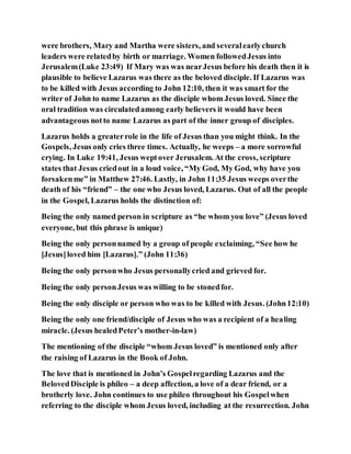 were brothers, Mary and Martha were sisters, and severalearlychurch
leaders were relatedby birth or marriage. Women followedJesus into
Jerusalem(Luke 23:49) If Mary was was nearJesus before his death then it is
plausible to believe Lazarus was there as the beloved disciple. If Lazarus was
to be killed with Jesus according to John 12:10, then it was smart for the
writer of John to name Lazarus as the disciple whom Jesus loved. Since the
oral tradition was circulatedamong early believers it would have been
advantageous notto name Lazarus as part of the inner group of disciples.
Lazarus holds a greaterrole in the life of Jesus than you might think. In the
Gospels, Jesus only cries three times. Actually, he weeps – a more sorrowful
crying. In Luke 19:41, Jesus weptover Jerusalem. At the cross, scripture
states that Jesus criedout in a loud voice, “My God, My God, why have you
forsakenme” in Matthew 27:46. Lastly, in John 11:35 Jesus weeps overthe
death of his “friend” – the one who Jesus loved, Lazarus. Out of all the people
in the Gospel, Lazarus holds the distinction of:
Being the only named person in scripture as “he whom you love” (Jesus loved
everyone, but this phrase is unique)
Being the only personnamed by a group of people exclaiming, “See how he
[Jesus]loved him [Lazarus].” (John 11:36)
Being the only personwho Jesus personallycried and grieved for.
Being the only personJesus was willing to be stonedfor.
Being the only disciple or person who was to be killed with Jesus. (John12:10)
Being the only one friend/disciple of Jesus who was a recipient of a healing
miracle. (Jesus healedPeter’s mother-in-law)
The mentioning of the disciple “whom Jesus loved” is mentioned only after
the raising of Lazarus in the Book of John.
The love that is mentioned in John’s Gospelregarding Lazarus and the
BelovedDisciple is phileo – a deep affection, a love of a dear friend, or a
brotherly love. John continues to use phileo throughout his Gospelwhen
referring to the disciple whom Jesus loved, including at the resurrection. John
 