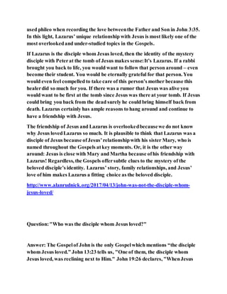 used phileo when recording the love betweenthe Father and Son in John 3:35.
In this light, Lazarus’ unique relationship with Jesus is most likely one of the
most overlookedand under-studied topics in the Gospels.
If Lazarus is the disciple whom Jesus loved, then the identity of the mystery
disciple with Peterat the tomb of Jesus makes sense:It’s Lazarus. If a rabbi
brought you back to life, you would want to follow that person around – even
become their student. You would be eternally grateful for that person. You
would even feel compelled to take care of this person’s mother because this
healerdid so much for you. If there was a rumor that Jesus was alive you
would want to be first at the tomb since Jesus was there at your tomb. If Jesus
could bring you back from the dead surely he could bring himself back from
death. Lazarus certainly has ample reasons to hang around and continue to
have a friendship with Jesus.
The friendship of Jesus and Lazarus is overlookedbecausewe do not know
why Jesus lovedLazarus so much. It is plausible to think that Lazarus was a
disciple of Jesus because ofJesus’relationshipwith his sister Mary, who is
named throughout the Gospels atkey moments. Or, it is the other way
around: Jesus is close with Mary and Martha because ofhis friendship with
Lazarus! Regardless, the Gospels offersubtle clues to the mystery of the
beloved disciple’s identity. Lazarus’ story, family relationships, and Jesus’
love of him makes Lazarus a fitting choice as the beloved disciple.
http://www.alanrudnick.org/2017/04/13/john-was-not-the-disciple-whom-
jesus-loved/
Question:"Who was the disciple whom Jesus loved?"
Answer: The Gospelof John is the only Gospelwhich mentions “the disciple
whom Jesus loved.” John 13:23 tells us, "One of them, the disciple whom
Jesus loved, was reclining next to Him." John 19:26 declares, "WhenJesus
 