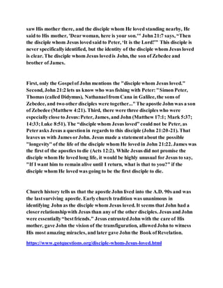 saw His mother there, and the disciple whom He loved standing nearby, He
said to His mother, 'Dearwoman, here is your son.'" John 21:7 says, “Then
the disciple whom Jesus lovedsaid to Peter, ‘It is the Lord!’” This disciple is
never specificallyidentified, but the identity of the disciple whom Jesus loved
is clear. The disciple whom Jesus lovedis John, the son of Zebedee and
brother of James.
First, only the Gospelof John mentions the "disciple whom Jesus loved."
Second, John 21:2 lets us know who was fishing with Peter:"Simon Peter,
Thomas (called Didymus), Nathanaelfrom Cana in Galilee, the sons of
Zebedee, and two other disciples were together..."The apostle John was a son
of Zebedee (Matthew 4:21). Third, there were three disciples who were
especiallyclose to Jesus:Peter, James, and John (Matthew 17:1; Mark 5:37;
14:33;Luke 8:51). The “disciple whom Jesus loved” could not be Peter, as
Peterasks Jesus a questionin regards to this disciple (John 21:20-21). That
leaves us with James orJohn. Jesus made a statementabout the possible
"longevity" of the life of the disciple whom He loved in John 21:22. James was
the first of the apostles to die (Acts 12:2). While Jesus did not promise the
disciple whom He loved long life, it would be highly unusual for Jesus to say,
"If I want him to remain alive until I return, what is that to you?" if the
disciple whom He loved was going to be the first disciple to die.
Church history tells us that the apostle John lived into the A.D. 90s and was
the lastsurviving apostle. Earlychurch tradition was unanimous in
identifying John as the disciple whom Jesus loved. It seems that John had a
closerrelationshipwith Jesus than any of the other disciples. Jesus and John
were essentially“bestfriends.” Jesus entrustedJohn with the care of His
mother, gave John the vision of the transfiguration, allowedJohn to witness
His most amazing miracles, and later gave John the Book ofRevelation.
https://www.gotquestions.org/disciple-whom-Jesus-loved.html
 