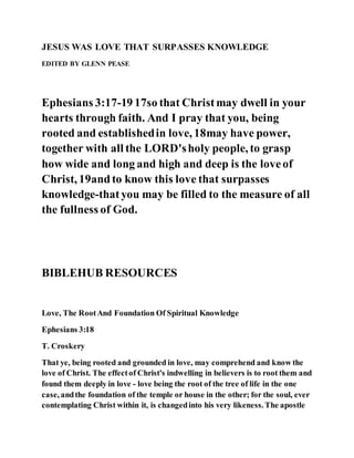 JESUS WAS LOVE THAT SURPASSES KNOWLEDGE
EDITED BY GLENN PEASE
Ephesians 3:17-19 17so that Christmay dwell in your
hearts through faith. And I pray that you, being
rooted and establishedin love, 18may have power,
together with all the LORD'sholy people, to grasp
how wide and long and high and deep is the loveof
Christ, 19andto know this love that surpasses
knowledge-thatyou may be filled to the measure of all
the fullness of God.
BIBLEHUB RESOURCES
Love, The RootAnd Foundation Of Spiritual Knowledge
Ephesians 3:18
T. Croskery
That ye, being rooted and grounded in love, may comprehend and know the
love of Christ. The effectof Christ's indwelling in believers is to root them and
found them deeply in love - love being the root of the tree of life in the one
case, andthe foundation of the temple or house in the other; for the soul, ever
contemplating Christ within it, is changedinto his very likeness. The apostle
 