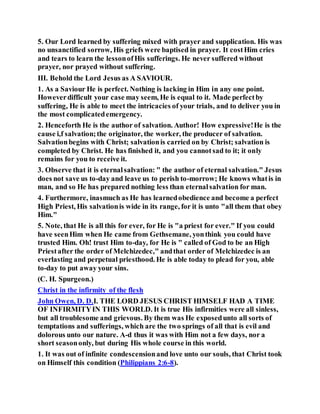 5. Our Lord learned by suffering mixed with prayer and supplication. His was
no unsanctified sorrow, His griefs were baptised in prayer. It costHim cries
and tears to learn the lessonofHis sufferings. He never suffered without
prayer, nor prayed without suffering.
III. Behold the Lord Jesus as A SAVIOUR.
1. As a Saviour He is perfect. Nothing is lacking in Him in any one point.
Howeverdifficult your case may seem, He is equal to it. Made perfectby
suffering, He is able to meet the intricacies of your trials, and to deliver you in
the most complicatedemergency.
2. Henceforth He is the author of salvation. Author! How expressive!He is the
cause i,f salvation;the originator, the worker, the producer of salvation.
Salvationbegins with Christ; salvationis carried on by Christ; salvation is
completed by Christ. He has finished it, and you cannotsad to it; it only
remains for you to receive it.
3. Observe that it is eternalsalvation: " the author of eternal salvation." Jesus
does not save us to-day and leave us to perish to-morrow; He knows whatis in
man, and so He has prepared nothing less than eternalsalvation for man.
4. Furthermore, inasmuch as He has learnedobedience and become a perfect
High Priest, His salvationis wide in its range, for it is unto "all them that obey
Him."
5. Note, that He is all this for ever, for He is "a priest for ever." If you could
have seenHim when He came from Gethsemane, yonthink you could have
trusted Him. Oh! trust Him to-day, for He is " called of God to be an High
Priestafter the order of Melchizedec," andthat order of Melchizedec is an
everlasting and perpetual priesthood. He is able today to plead for you, able
to-day to put away your sins.
(C. H. Spurgeon.)
Christ in the infirmity of the flesh
John Owen, D. D.I. THE LORD JESUS CHRIST HIMSELF HAD A TIME
OF INFIRMITYIN THIS WORLD. It is true His infirmities were all sinless,
but all troublesome and grievous. By them was He exposedunto all sorts of
temptations and sufferings, which are the two springs of all that is evil and
dolorous unto our nature. A-d thus it was with Him not a few days, nor a
short seasononly, but during His whole course in this world.
1. It was out of infinite condescensionand love unto our souls, that Christ took
on Himself this condition (Philippians 2:6-8).
 