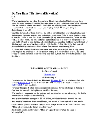 Do You Have This Eternal Salvation?
l "
Which leaves one last question: Do you have this eternal salvation? Not everyone does.
Verse 9 tells us who does: "And having been made perfect, He became to all those who obey
Him the source of eternal salvation." Those who are obeying Christ have the eternal
salvation that he obtained for us. Are you obeying Christ? Or are you living in
disobedience to his will?
One thing is very clear from Hebrews: the will of Christ that has to be obeyed is first and
foremost the command to trust him, to hold fast to our hope (3:6), to guard against a heart
of unbelief (3:12), to hold fast to our confession (4:14), and to draw near to Christ for help
(4:16). In other words, the first and main act of obedience is to believe in the promises of
God (3:18–19) and to hope in him. All other obedience, according to Hebrews, is the fruit of
this first and root act of obedience (10:34; 11:8, 24–26; 13:5–6, 13–14). So daily acts of
practical obedience are the evidence of this first obedient act of saving faith.
If you are not walking in obedience to Jesus, then I call you to repent and to stop putting
your hope in the promises of sin and to start putting it in the promises of God. He is the
source of eternal salvation to all who obey him, that is, to all who hope in his promises and
live like it.
THE AUTHOR OF ETERNAL SALVATION
Dr. W. A. Criswell
Hebrews 5:9
6-28-59 7:30 p.m.
Let us turn to the Book of Hebrews. The text is Hebrews 5:9. Let us read those first nine
verses: Hebrews 5:1-9. Do we all have it? The fifth chapter of the Book of Hebrews –
Hebrews 5:1-9; now together:
For every high priest taken from among men is ordained for men in things pertaining to
God, that he may offer both gifts and sacrifices for sins;
Who can have compassion on the ignorant and on them that are out of the way, for that he
himself also is compassed with infirmity.
And by reason hereof he ought as for the people, so also for himself, to offer for sins.
And no man taketh this honor unto himself, but he that is called of God, as was Aaron.
So also Christ glorified not Himself to be made a High Priest, but He that said unto Him:
"Thou art My Son, today have I begotten Thee."
As He saith also in another place: "Thou art a priest forever after the order of
Melchizedek";
 