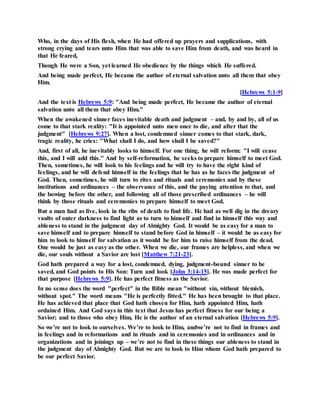 Who, in the days of His flesh, when He had offered up prayers and supplications, with
strong crying and tears unto Him that was able to save Him from death, and was heard in
that He feared,
Though He were a Son, yet learned He obedience by the things which He suffered.
And being made perfect, He became the author of eternal salvation unto all them that obey
Him.
[Hebrews 5:1-9]
And the text is Hebrews 5:9: "And being made perfect, He became the author of eternal
salvation unto all them that obey Him."
When the awakened sinner faces inevitable death and judgment – and, by and by, all of us
come to that stark reality: "It is appointed unto men once to die, and after that the
judgment" [Hebrews 9:27]. When a lost, condemned sinner comes to that stark, dark,
tragic reality, he cries: "What shall I do, and how shall I be saved?"
And, first of all, he inevitably looks to himself. For one thing, he will reform: "I will cease
this, and I will add this." And by self-reformation, he seeks to prepare himself to meet God.
Then, sometimes, he will look to his feelings and he will try to have the right kind of
feelings, and he will defend himself in the feelings that he has as he faces the judgment of
God. Then, sometimes, he will turn to rites and rituals and ceremonies and by these
institutions and ordinances – the observance of this, and the paying attention to that, and
the bowing before the other, and following all of those prescribed ordinances – he will
think by those rituals and ceremonies to prepare himself to meet God.
But a man had as live, look in the ribs of death to find life. He had as well dig in the dreary
vaults of outer darkness to find light as to turn to himself and find in himself this way and
ableness to stand in the judgment day of Almighty God. It would be as easy for a man to
save himself and to prepare himself to stand before God in himself – it would be as easy for
him to look to himself for salvation as it would be for him to raise himself from the dead.
One would be just as easy as the other. When we die, our frames are helpless, and when we
die, our souls without a Savior are lost [Matthew 7:21-23].
God hath prepared a way for a lost, condemned, dying, judgment-bound sinner to be
saved, and God points to His Son: Turn and look [John 3:14-15]. He was made perfect for
that purpose [Hebrews 5:9]. He has perfect fitness as the Savior.
In no sense does the word "perfect" in the Bible mean "without sin, without blemish,
without spot." The word means "He is perfectly fitted." He has been brought to that place.
He has achieved that place that God hath chosen for Him, hath appointed Him, hath
ordained Him. And God says in this text that Jesus has perfect fitness for our being a
Savior; and to those who obey Him, He is the author of an eternal salvation [Hebrews 5:9].
So we’re not to look to ourselves. We’re to look to Him, andwe’re not to find in frames and
in feelings and in reformations and in rituals and in ceremonies and in ordinances and in
organizations and in joinings up – we’re not to find in these things our ableness to stand in
the judgment day of Almighty God. But we are to look to Him whom God hath prepared to
be our perfect Savior.
 