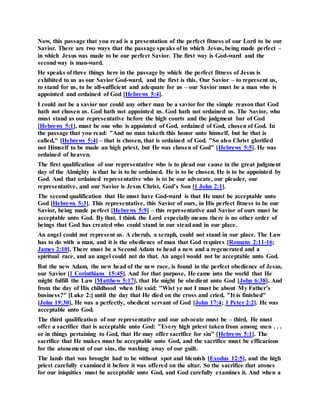 Now, this passage that you read is a presentation of the perfect fitness of our Lord to be our
Savior. There are two ways that the passage speaks of in which Jesus, being made perfect –
in which Jesus was made to be our perfect Savior. The first way is God-ward and the
second way is man-ward.
He speaks of three things here in the passage by which the perfect fitness of Jesus is
exhibited to us as our Savior God-ward, and the first is this. Our Savior – to represent us,
to stand for us, to be all-sufficient and adequate for us – our Savior must be a man who is
appointed and ordained of God [Hebrews 5:4].
I could not be a savior nor could any other man be a savior for the simple reason that God
hath not chosen us. God hath not appointed us. God hath not ordained us. The Savior, who
must stand as our representative before the high courts and the judgment bar of God
[Hebrews 5:1], must be one who is appointed of God, ordained of God, chosen of God. In
the passage that you read: "And no man taketh this honor unto himself, but he that is
called," [Hebrews 5:4] – that is chosen, that is ordained of God. "So also Christ glorified
not Himself to be made an high priest, but He was chosen of God" [Hebrews 5:5]. He was
ordained of heaven.
The first qualification of our representative who is to plead our cause in the great judgment
day of the Almighty is that he is to be ordained. He is to be chosen. He is to be appointed by
God. And that ordained representative who is to be our advocate, our pleader, our
representative, and our Savior is Jesus Christ, God’s Son [1 John 2:1].
The second qualification that He must have God-ward is that He must be acceptable unto
God [Hebrews 5:3]. This representative, this Savior of ours, in His perfect fitness to be our
Savior, being made perfect [Hebrews 5:9] – this representative and Savior of ours must be
acceptable unto God. By that, I think the Lord especially means there is no other order of
beings that God has created who could stand in our steadand in our place.
An angel could not represent us. A cherub, a seraph, could not stand in our place. The Law
has to do with a man, and it is the obedience of man that God requires [Romans 2:11-16;
James 2:10]. There must be a Second Adam to head a new and a regenerated and a
spiritual race, and an angel could not do that. An angel would not be acceptable unto God.
But the new Adam, the new head of the new race, is found in the perfect obedience of Jesus,
our Savior [1 Corinthians 15:45]. And for that purpose, He came into the world that He
might fulfill the Law [Matthew 5:17], that He might be obedient unto God [John 6:38]. And
from the day of His childhood when He said: "Wist ye not I must be about My Father’s
business?" [Luke 2:] until the day that He died on the cross and cried, "It is finished"
[John 19:30], He was a perfectly, obedient servant of God [John 17:4; 1 Peter 2:2]. He was
acceptable unto God.
The third qualification of our representative and our advocate must be – third, He must
offer a sacrifice that is acceptable unto God: "Every high priest taken from among men . . .
or in things pertaining to God, that He may offer sacrifice for sin" [Hebrews 5:1]. The
sacrifice that He makes must be acceptable unto God, and the sacrifice must be efficacious
for the atonement of our sins, the washing away of our guilt.
The lamb that was brought had to be without spot and blemish [Exodus 12:5], and the high
priest carefully examined it before it was offered on the altar. So the sacrifice that atones
for our iniquities must be acceptable unto God, and God carefully examines it. And when a
 