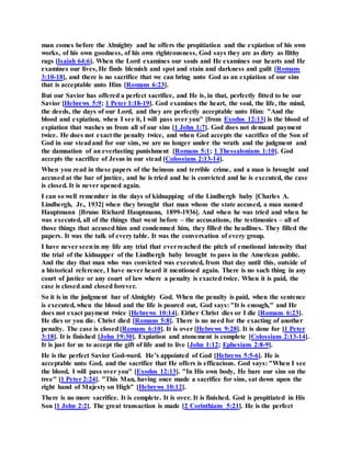 man comes before the Almighty and he offers the propitiation and the expiation of his own
works, of his own goodness, of his own righteousness, God says they are as dirty as filthy
rags [Isaiah 64:6]. When the Lord examines our souls and He examines our hearts and He
examines our lives, He finds blemish and spot and stain and darkness and guilt [Romans
3:10-18], and there is no sacrifice that we can bring unto God as an expiation of our sins
that is acceptable unto Him [Romans 6:23].
But our Savior has offered a perfect sacrifice, and He is, in that, perfectly fitted to be our
Savior [Hebrews 5:9; 1 Peter 1:18-19]. God examines the heart, the soul, the life, the mind,
the deeds, the days of our Lord, and they are perfectly acceptable unto Him: "And the
blood and expiation, when I see it, I will pass over you" [from Exodus 12:13] is the blood of
expiation that washes us from all of our sins [1 John 1:7]. God does not demand payment
twice. He does not exact the penalty twice, and when God accepts the sacrifice of the Son of
God in our steadand for our sins, we are no longer under the wrath and the judgment and
the damnation of an everlasting punishment [Romans 5:1; 1 Thessalonians 1:10]. God
accepts the sacrifice of Jesus in our stead [Colossians 2:13-14].
When you read in these papers of the heinous and terrible crime, and a man is brought and
accused at the bar of justice, and he is tried and he is convicted and he is executed, the case
is closed. It is never opened again.
I can so well remember in the days of kidnapping of the Lindbergh baby [Charles A.
Lindbergh, Jr., 1932] when they brought that man whom the state accused, a man named
Hauptmann [Bruno Richard Hauptmann, 1899-1936]. And when he was tried and when he
was executed, all of the things that went before – the accusations, the testimonies – all of
those things that accused him and condemned him, they filled the headlines. They filled the
papers. It was the talk of every table. It was the conversation of every group.
I have never seenin my life any trial that everreached the pitch of emotional intensity that
the trial of the kidnapper of the Lindbergh baby brought to pass in the American public.
And the day that man who was convicted was executed, from that day until this, outside of
a historical reference, I have never heard it mentioned again. There is no such thing in any
court of justice or any court of law where a penalty is exacted twice. When it is paid, the
case is closed and closed forever.
So it is in the judgment bar of Almighty God. When the penalty is paid, when the sentence
is executed, when the blood and the life is poured out, God says: "It is enough," and He
does not exact payment twice [Hebrews 10:14]. Either Christ dies or I die [Romans 6:23].
He dies or you die. Christ died [Romans 5:8]. There is no need for the exacting of another
penalty. The case is closed[Romans 6:10]. It is over [Hebrews 9:28]. It is done for [1 Peter
3:18]. It is finished [John 19:30]. Expiation and atonement is complete [Colossians 2:13-14].
It is just for us to accept the gift of life and to live [John 1:12; Ephesians 2:8-9].
He is the perfect Savior God-ward. He’s appointed of God [Hebrews 5:5-6]. He is
acceptable unto God, and the sacrifice that He offers is efficacious. God says: "When I see
the blood, I will pass over you" [Exodus 12:13]. "In His own body, He bare our sins on the
tree" [1 Peter 2:24]. "This Man, having once made a sacrifice for sins, sat down upon the
right hand of Majesty on High" [Hebrews 10:12].
There is no more sacrifice. It is complete. It is over. It is finished. God is propitiated in His
Son [1 John 2:2]. The great transaction is made [2 Corinthians 5:21]. He is the perfect
 