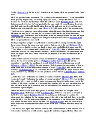 Savior [Hebrews 5:9]. In His perfect fitness to be our Savior, He is our perfect Savior God-
ward.
He is our perfect Savior man-ward. The reading of the text just before: "In the days of His
flesh, praying, supplicating and strong crying and tears . . . though He were a Son, yet
learned He obedience by the things which He suffered" [from Hebrews 5:7-8]. And, now,
being our perfect Savior, He’s our perfect Savior man-ward. Because He came down into
this dark and cursed world that He might live our life and weep our tears and bear our
burdens and taste death for every man [Hebrews 2:9], He’s our perfect Savior man-ward.
This is the great recurring theme of the author of the Hebrews: that God became man that
He might lift man up to God; that He can be moved with the feeling of our infirmities
[Hebrews 4:15]; that He was tried in all points as we are, though without sin, that we might
come boldly to the throne of grace and find grace to help in time of need [Hebrews 4:16].
He is our perfect Savior man-ward.
In the passage that you just read, He must be one taken from among men that he might
have compassion on the unknowing and on them that are out of the way [Hebrews 5:1-2].
The great, great diatribe against our Lord by those who sought His destruction was this:
"That fellow receives sinners and eats with them" [Luke 15:2]. Out of all of the things they
could say, that was the thing that they avowed: "He receives sinners. He sympathizes with
men. He mingles with men. When their tears fall, His fall. When they’re burdened, He’s
burdened."
"Himself bare our sicknesses and carried our infirmities" [Matthew 8:17]. He left the
throne for the cross for that purpose [Philippians 2:5-8; Hebrews 2:9]. He left the
adoration of angels for the mockery of menials [Mark 5:40] and a blaspheming crowd
[Matthew 12:22-24, 27:22-24]. For that purpose, He left yonder glorious regions of light to
come down with us in the valley of the shadow of death [Psalm 23:4], with us who sit in
darkness [Matthew 4:16-17]. He came down for that purpose: that He might be to us man-
ward, human-ward, infirmity-ward our great and perfect Savior [1 Timothy 1:15; Hebrews
5:9].
And the text says "He became the author of eternal salvation" [Hebrews 5:9]. I like that
word, don’t you? "He became the author of eternal salvation" [Hebrews 5:9]. And by that,
this author refers – and we shall in many instances come back to it as he progresses in the
writing of this book – by that, he refers to the fact that in Christ we have one atonement for
sin, and there is one gift of salvation, and it is all-adequate and all-sufficient and never
needs to be repeated again.
When the Hebrew came to the high priest, he brought a sacrifice. He brought a ram
[Leviticus 6:6-7]. He brought a lamb [Leviticus 5:5-6]. If he was very poor, he brought a
turtledove or a pigeon [Leviticus 5:7, 11]. He had sin, and he brought a sacrifice for
atonement, for expiation, for the washing away of the guilt of his soul. And there, before his
eyes, the priest slew the lamb or the bullock or the turtledove or the pigeon, and his blood
was poured out and it was offered up unto God [Leviticus 5:8-10]. And the Hebrew went
back home with his conscience cleansed and his heart free. Expiation had been made for
his sin.
Then he was back again with another lamb or with another bullock or with another ram or
with another turtledove or with another pigeon. He had sinned again. He had fallen into
 