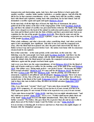 transgression and shortcoming again. And, here, that same Hebrew is back again with
another sacrifice – another lamb, another turtledove, or another pigeon. And all of his life
did he live in that constant remembrance of sin – coming back with the sacrifice, coming
back with blood and expiation, coming back with atonement, for he had sinned. And sin
demanded a sacrifice again and again and again [Hebrews 10:1-4].
In the most holy of all the high days of Israel, the high Day of Atonement, the priest
gathered all of the nation at the door of the congregation of the Lord [Leviticus 16:29-30,
34], and there the animal of sacrifice was presented before Jehovah. The hands of the high
priest were clasped over the head of the animal in confession and in prayer, and the animal
was slain and its blood carried into the Holy of Holies and there presented unto God as an
expiation for the sins of the people [Leviticus 16:11-20]. Then then he came out and the
scapegoat was sent away [Leviticus 16:21]: a picture, a type, of the bearing away of the sins
of the people [Leviticus 16:22].
What a holy ordinance and what a heavenly, sober, sanctifying ritual. And when you look
upon it, how meaningful, how significant. And after it was over and the scapegoat sent
away, after the blood had been poured out, after the priest had entered into the Holy of
Holies to bear it up and to present it before God – the nation went home with its conscience
cleansed and its sin expiated.
But at that same time – at the same period, at the same hour, on the same day – the
following year, the same people were back again [Leviticus 16:29-30]. And there was the
same high priest with a sacrificial animal, with his hands clasped in confession over his
head, the animal slain, the blood poured out again, the scapegoat sent out into the
wilderness again and the people sent back home again.
And every year, there was the same remembrance of sin [Hebrews 10:1-3] for the blood of
bulls and of goats could never suffice for the washing away of the guilt of the soul [Hebrews
10:4]. This author says: "Being made perfect – our perfect Savior – He became the author
of an eternal salvation" [Hebrews 5:9]. It’s once and for all [Hebrews 10:14]. He doesn’t
die twice [1 Peter 3:18]. One time [Hebrews 9:28]. And the pouring out of His blood of
atonement, expiation is all-sufficient and all-adequate [Romans 3:21-26]. There is no more
remembrance of sins. Sins of the past, sins of the present, sins of the future have all been
washed away in the blood of the Lamb [Colossians 2:13-14] – one sacrifice [Romans 6:10].
And to those who turn in faith to Him, He offers an eternal salvation [Ephesians 2:8-9;
Hebrews 5:9].
I like, I say, that word "eternal." Don’t you? "I give unto them eternal life" [Hebrews
10:28]. If it’s temporary, it’s not eternal. If you can lose it, it’snot eternal. If it has to be
done again and again, it’s not eternal. If it has to be repeated every year, it is not eternal.
"I give unto them eternal life" [John 10:28]. And then, lest you might misunderstand, "and
they shall never perish" [John 10:28] – never, ever. "Neither shall anyone pluck them out
of my hand" [John 10:28] lest you still might misunderstand. Then, that we might be
further assured: "My Father, who gave them Me, is greater than all; and no one is able to
pluck them out of My Father’s hand. I and My Father are one." [John 10:29-30]
It is an eternal, everlasting gift. It is forever and forever. Paul closes his eighth chapter of
Romans with the triumphant passage:
 