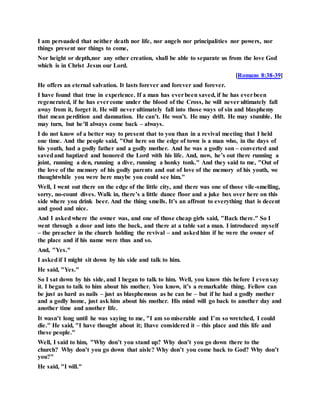 I am persuaded that neither death nor life, nor angels nor principalities nor powers, nor
things present nor things to come,
Nor height or depth,nor any other creation, shall be able to separate us from the love God
which is in Christ Jesus our Lord.
[Romans 8:38-39]
He offers an eternal salvation. It lasts forever and forever and forever.
I have found that true in experience. If a man has everbeen saved, if he has everbeen
regenerated, if he has evercome under the blood of the Cross, he will never ultimately fall
away from it, forget it. He will never ultimately fall into those ways of sin and blasphemy
that mean perdition and damnation. He can’t. He won’t. He may drift. He may stumble. He
may turn, but he’ll always come back – always.
I do not know of a better way to present that to you than in a revival meeting that I held
one time. And the people said, "Out here on the edge of town is a man who, in the days of
his youth, had a godly father and a godly mother. And he was a godly son – converted and
savedand baptized and honored the Lord with his life. And, now, he’s out there running a
joint, running a den, running a dive, running a honky tonk." And they said to me, "Out of
the love of the memory of his godly parents and out of love of the memory of his youth, we
thoughtwhile you were here maybe you could see him."
Well, I went out there on the edge of the little city, and there was one of those vile-smelling,
sorry, no-count dives. Walk in, there’s a little dance floor and a juke box over here on this
side where you drink beer. And the thing smells. It’s an affront to everything that is decent
and good and nice.
And I askedwhere the owner was, and one of those cheap girls said, "Back there." So I
went through a door and into the back, and there at a table sat a man. I introduced myself
– the preacher in the church holding the revival – and askedhim if he were the owner of
the place and if his name were thus and so.
And, "Yes."
I askedif I might sit down by his side and talk to him.
He said, "Yes."
So I sat down by his side, and I began to talk to him. Well, you know this before I evensay
it. I began to talk to him about his mother. You know, it’s a remarkable thing. Fellow can
be just as hard as nails – just as blasphemous as he can be – but if he had a godly mother
and a godly home, just ask him about his mother. His mind will go back to another day and
another time and another life.
It wasn’t long until he was saying to me, "I am so miserable and I’m so wretched, I could
die." He said, "I have thought about it; Ihave considered it – this place and this life and
these people."
Well, I said to him, "Why don’t you stand up? Why don’t you go down there to the
church? Why don’t you go down that aisle? Why don’t you come back to God? Why don’t
you?"
He said, "I will."
 