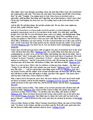 That night, when I got through preaching, down the aisle that fellow came. He stood before
the congregation and said, "You know me and what I been doing and the life I been living.
But," he said, "Tonight, I’m coming back to God. I have been so wretched and so
miserable, andI’mselling that thing and I’mgetting out of that business. I don’t know what
I’ll do, but God helping me, from now on, I’m coming back to the Lord and back to His
church."
And he did. He sold that dump. He got him another job. He was that same, righteous,
devout, holy, godly Christian again.
You try it. If you have ever been really saved, if you have everbeen honestly, really,
genuinely regenerated, you try it. Go out there in the world. Live with dirty and filthy
people. Give your life to every off-colored party and every unholy and blasphemous thing
that a sinner can share and enjoy. And down underneath, there’ll be something in you
crying out against it. There’ll be a voice you can’t still! There’llbe a love you can’t forget.
There’llbe a dedication you can’t drown. It is the seedof God that never dies, and you’ll be
back. You’ll come back. He is that perfect Savior, and He became the author of an eternal
salvation [Hebrews 5:9]. You don’t lose it. You are held in God’s unchanging hand [John
10:28-30].
I must close, but this passage closes with an appeal. You have it translated here in the word
"unto all them that obey Him" [Hebrews 5:9]. You would think from that that you kept
commandments in order to be saved. The author had nothing like that in his mind. And to
translate that "obey" is not quite what it is. That Greek word there is hupakouō. The word
"to hear" is akouō; "acoustic," akoustikon; "to hear" – akouō. Hupakouō means "to
harken to, to listen to." And He’s our perfect Savior, and "He became the author of eternal
salvation unto all of them who will harken to Him, who will listen to Him" [Hebrews 5:9].
There is a voice to hear. That’s why he said here, in that previous chapter – the third one –
"Today, if you will hear His voice, harden not your hearts" [Hebrews 3:15]. "If you will
hear His voice . . . " and he repeats that same thing again in the text [Hebrews 5:9]. He’s
our perfect Savior and the author of an eternal salvation unto all them that will hear Him,
that will listen to Him, that will harken to Him, and that’s His appeal: "Oh, listen. Hear
and hear,but really hear. Listen. Harken to Him."
Why a man is lost is because he won’t hear. He won’t harken. He won’t heed. Saul would
not listen to Samuel, and he lost his kingdom [1 Samuel 13:13-14, 15:1-26]. Rehoboam
would not listen to the sages of his day, and he lost his throne and his house [2 Chronicles
10:1-19].
Listen to Him. Listen to Him. "The author of an eternal salvation unto all them that will
harken to Him" [Hebrews 5:9]. Listen to Him. Listen to Him. He speaks. He speaks to
you.Listen to Him. Listen to Him. "To all those who hear Him, who harken to Him"
[Hebrews 5:9]. Those ten lepers listened to the Savior, and on their way to the priest they
were cleansed [Luke 17:11-14]. That blind man to whom the Lord said "go wash in the
pool of Siloam" – and he listened to the Lord, and when he washed, he became seeing [John
9:1-7].
Listen to Him. Harken to Him. When Naaman stood before Elisha, the man of God, Elisha
said: "Go down to the Jordan and dip seventimes and thy flesh will come again unto thee
like the flesh of a little child and thou shalt be clean" [2 Kings 5:9-10].
 