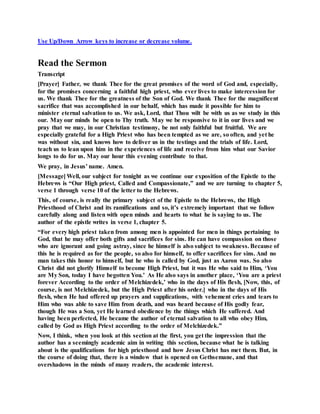Use Up/Down Arrow keys to increase or decrease volume.
Read the Sermon
Transcript
[Prayer] Father, we thank Thee for the great promises of the word of God and, especially,
for the promises concerning a faithful high priest, who ever lives to make intercession for
us. We thank Thee for the greatness of the Son of God. We thank Thee for the magnificent
sacrifice that was accomplished in our behalf, which has made it possible for him to
minister eternal salvation to us. We ask, Lord, that Thou wilt be with us as we study in this
our. May our minds be open to Thy truth. May we be responsive to it in our lives and we
pray that we may, in our Christian testimony, be not only faithful but fruitful. We are
especially grateful for a High Priest who has been tempted as we are, so often, and yet he
was without sin, and knows how to deliver us in the testings and the trials of life. Lord,
teach us to lean upon him in the experiences of life and receive from him what our Savior
longs to do for us. May our hour this evening contribute to that.
We pray, in Jesus’ name. Amen.
[Message] Well, our subject for tonight as we continue our exposition of the Epistle to the
Hebrews is “Our High priest, Called and Compassionate,” and we are turning to chapter 5,
verse 1 through verse 10 of the letter to the Hebrews.
This, of course, is really the primary subject of the Epistle to the Hebrews, the High
Priesthood of Christ and its ramifications and so, it’s extremely important that we follow
carefully along and listen with open minds and hearts to what he is saying to us. The
author of the epistle writes in verse 1, chapter 5.
“For every high priest taken from among men is appointed for men in things pertaining to
God, that he may offer both gifts and sacrifices for sins. He can have compassion on those
who are ignorant and going astray, since he himself is also subject to weakness. Because of
this he is required as for the people, so also for himself, to offer sacrifices for sins. And no
man takes this honor to himself, but he who is called by God, just as Aaron was. So also
Christ did not glorify Himself to become High Priest, but it was He who said to Him, ‘You
are My Son, today I have begotten You.’ As He also says in another place, ‘You are a priest
forever According to the order of Melchizedek,’ who in the days of His flesh, [Now, this, of
course, is not Melchizedek, but the High Priest after his order.] who in the days of His
flesh, when He had offered up prayers and supplications, with vehement cries and tears to
Him who was able to save Him from death, and was heard because of His godly fear,
though He was a Son, yet He learned obedience by the things which He suffered. And
having been perfected, He became the author of eternal salvation to all who obey Him,
called by God as High Priest according to the order of Melchizedek.”
Now, I think, when you look at this section at the first, you get the impression that the
author has a seemingly academic aim in writing this section, because what he is talking
about is the qualifications for high priesthood and how Jesus Christ has met them. But, in
the course of doing that, there is a window that is opened on Gethsemane, and that
overshadows in the minds of many readers, the academic interest.
 