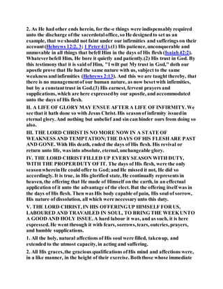 2. As He had other ends herein, for the-e things were indispensably required
unto the discharge ofthe sacerdotaloffice, so He designedto set us an
example, that we should not faint under our infirmities and sufferings on their
account(Hebrews 12:2, 3; 1 Peter4:1).(1) His patience, unconquerable and
unmovable in all things that befell Him in the days of His flesh (Isaiah42:2).
Whateverbefell Him, He bore it quietly and patiently.(2) His trust in God. By
this testimony that it is said of Him, "I wilt put My trust in God," doth our
apostle prove that He had the same nature with us, subject to the same
weakness andinfirmities (Hebrews 2:13). And this we are taught thereby, that
there is no managementof our human nature, as now besetwith infirmities,
but by a constanttrust in God.(3) His earnest, fervent prayers and
supplications, which are here expressedby our apostle, and accommodated
unto the days of His flesh.
II. A LIFE OF GLORY MAY ENSUE AFTER A LIFE OF INFIRMITY. We
see that it hath done so with Jesus Christ. His seasonof infirmity issuedin
eternal glory. And nothing but unbelief and sin can hinder ours from doing so
also.
III. THE LORD CHRIST IS NO MORE NOW IN A STATE OF
WEAKNESS AND TEMPTATION;THE DAYS OF HIS FLESH ARE PAST
AND GONE. With His death, ended the days of His flesh. His revival or
return unto life, was into absolute, eternal, unchangeable glory.
IV. THE LORD CHRIST FILLED UP EVERY SEASON WITH DUTY,
WITH THE PROPERDUTY OF IT. The days of His flesh, were the only
seasonwhereinHe could offer to God; and He missed it not, He did so
accordingly. It is true, in His glorified state, He continually represents in
heaven, the offering that He made of Himself on the earth, in an effectual
application of it unto the advantage of the elect. But the offering itself was in
the days of His flesh. Then was His body capable of pain, His soul of sorrow,
His nature of dissolution, all which were necessaryunto this duty.
V. THE LORD CHRIST, IN HIS OFFERINGUP HIMSELF FOR US,
LABOURED AND TRAVAILED IN SOUL, TO BRING THE WEEKUNTO
A GOOD AND HOLY ISSUE. A hard labour it was, and as such, it is here
expressed. He went through it with fears, sorrows,tears, outcries, prayers,
and humble supplications.
1. All the holy, natural affections of His soul were filled, takenup, and
extended to the utmost capacity, in acting and suffering.
2. All His graces,the gracious qualifications ofHis mind and affections were,
in a like manner, in the height of their exercise. Boththose whose immediate
 