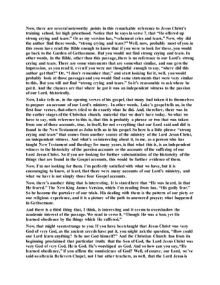 Now, there are several noteworthy points in this remarkable reference to Jesus Christ’s
training school, for high priesthood. Notice that he says in verse 7, that “He offered up
strong crying and tears.” Or as my version has, “vehement cries and tears.” Now, why did
the author find these words, “strong crying and tears?” Well, now, probably most of you in
this room have read the Bible enough to know that if you were to look for these, you would
go back to the Garden of Gethsemane. But you would not find strong crying and tears. In
other words, in the Bible, other than this passage, there is no reference to our Lord’s strong
crying and tears. There are some statements that are somewhat similar, and one gets the
impression, as you read it, evenif you were not thoughtful enough to say, “where did this
author get that?” Or, “I don’t remember that,” and start looking for it, well, you would
probably look at those passages and you would find some statements that were very similar
to this. But you will not find “strong crying and tears.” So it’s reasonable to ask where he
got it. And the chances are that where he got it was an independent witness to the passion
of our Lord, historically.
Now, Luke tells us, in the opening verses of his gospel, that many had taken it to themselves
to prepare an account of our Lord’s ministry. In other words, Luke’s gospel tells us, in the
first four verses, that others tried to do exactly what he did. And, therefore, there was in
the earlier stages of the Christian church, material that we don’t have today. So what we
have to say, with reference to this is, that this is probably a phrase or two that was taken
from one of those accounts, true, in itself, for not everything that our Lord said and did is
found in the New Testament as John tells us in his gospel. So here is a little phrase “strong
crying and tears” that comes from another source of the ministry of the Lord Jesus Christ,
an independent witness. And what’s so interesting about it, to me, as a person who has
taught New Testament and theology for many years, is that what this is, is an independent
witness to the historicity of the passion accounts or the accounts of the suffering of our
Lord Jesus Christ. So if you are looking for further substantiation of the historicity of the
things that are found in the Gospel accounts, this would be further evidence of them.
Now, I’m not looking for them. I’m perfectly satisfied with what we have, but it is
encouraging to know, at least, that there were many accounts of our Lord’s ministry, and
what we have is not simply those four Gospel accounts.
Now, there’s another thing that is interesting. It is statedhere that “He was heard, in that
He feared.” The New King James Version, which I’m reading from has, “His godly fear.”
So he became the partaker of our trials. His dealing with them is the pattern of our piety or
our religious experience, and it is a picture of the path to answered prayer; what happened
in Gethsemane.
And there is a third thing that, I think, is interesting and it seems to overshadow the
academic interest of the passage. We read in verse 8, “Though He was a Son, yet He
learned obedience by the things which He suffered.”
Now, that might seemstrange to you. If you have been taught that Jesus Christ was very
God of very God, as the ancient creeds have put it, you might ask the question, “How could
our Lord learn anything? Is he not God himself?” And the Christian Church has from its
beginning proclaimed that particular truth; that the Son of God, the Lord Jesus Christ was
very God of very God. He is God. He’s worshiped as God. And so how can you say, “He
learned obedience,” if you affirm the omniscience of God? Well, of course, our Lord, we’ve
said so often in Believers Chapel, not I but other teachers, as well, that the Lord Jesus is
 
