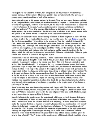 one in person. He’s not two persons, he’s one person, but he possesses two natures; a
human nature, a divine nature. There are qualities that pertain to both. The person, of
course, possesses the qualities of both of the natures.
Now, with reference to his human nature, he learned. Now, we have many instances of that
in the Gospel of Luke, for example, we read in verse 80 of chapter 1, “So the child grew and
became strong in spirit, and was in the desert, till the day of His manifestation to Israel.” In
verse 52 of chapter 2, we read, “And Jesus increased in wisdom and statue and in favor
with God and men.” Now, if he increased in wisdom, he did not increase in wisdom in his
divine nature, for he was omniscient. But he increased in wisdom in his human nature or in
the sphere of his human nature. So here we read, “He learned obedience.”
Now, the Lord Jesus also made an interesting comment in John chapter 6 in verse 45, that
pertains to all of the servants of the Lord. Let me read the verse for you. John 6, verse 45,
the Lord Jesus speaking, “It is written in the prophets, ‘And they shall all be taught by
God.’ Therefore, everyone who has heard and learned from the Father comes to Me.” In
other words, the Lord says, “All those disciples of the Lord God are taught by Him.” Our
Lord was no exception. As the second person of the Trinity, as the incarnate Son, he too,
increased in wisdom and stature, with God and men, and he learned obedience by the
things, which he suffered. So he too was one of God’s Children. All of God’s Children go to
school. And he went to school in this specific aspect.
James Stalker has an interesting comment. I think I can find it and read it to you, and it
bears on that point. I thought I could find it. And, I know, I can find it, if you can just wait
a minute. [Laughter] I looked at the wrong page here. This is it! I’m not omniscient and
perfect like Rush Limbaugh. “It belongs to the very essence of human nature that it must
grow from stage to stage. And the perfection of our Lord, just because it was human had to
realize itself on every step of the ladder of development. He was always both perfect on the
stage which he had reached, and at the same time, rising to a higher stage of perfection.” So
he learned obedience, but he was never disobedient. He learned obedience by experiencing
it. He did not learn to obey, in the sense that he was disobedient and learned to obey; like
every one of you in this audience, if you are obeying, had to learn. What you told your
children was meant to teach them to obey. Our Lord did not have to learn to obey, but he
went through the experience of obedience, responding to the requirement of obedience at
each step of the way.
So we’re turning to a most interesting section and, I agree with Mr. Spurgeon, who said
with reference to this, “Come, Holy Spirit, and take of the things of Christ and show them
unto us?” What a marvelous prayer. It’s the kind of prayer that you and I, I believe, ought
to have every time we open up Holy Scripture.
Now, let’s look at the requirements for priesthood, which are set forth in verse 1 through
verse 4. Incidentally, if I had been dividing up the Book of Hebrews into chapters, I don’t
think I would have made the chapter division here. Probably, it would have been better to
make the chapter division at chapter 4, verse 14, because this is a continuation very closely
related to it. In fact, you can tell by the first verse of chapter 5, “For every high priest,”
because the “For” is going to tell us how he meets the requirements of the high priesthood
and why we ought to be so encouraged thereby, as to fulfill that exhortation, “Let us
therefore come boldly to the throne of grace that we may obtain mercy and find grace to
help in time of need.” “For,” he meets the requirements of high priesthood. And this is how
 