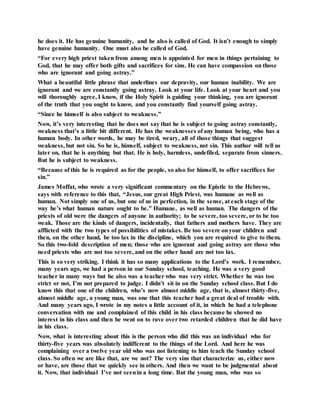 he does it. He has genuine humanity, and he also is called of God. It isn’t enough to simply
have genuine humanity. One must also be called of God.
“For every high priest taken from among men is appointed for men in things pertaining to
God, that he may offer both gifts and sacrifices for sins. He can have compassion on those
who are ignorant and going astray.”
What a beautiful little phrase that underlines our depravity, our human inability. We are
ignorant and we are constantly going astray. Look at your life. Look at your heart and you
will thoroughly agree, I know, if the Holy Spirit is guiding your thinking, you are ignorant
of the truth that you ought to know, and you constantly find yourself going astray.
“Since he himself is also subject to weakness.”
Now, it’s very interesting that he does not say that he is subject to going astray constantly,
weakness that’s a little bit different. He has the weaknesses of any human being, who has a
human body. In other words, he may be tired, weary, all of those things that suggest
weakness, but not sin. So he is, himself, subject to weakness, not sin. This author will tell us
later on, that he is anything but that. He is holy, harmless, undefiled, separate from sinners.
But he is subject to weakness.
“Because of this he is required as for the people, so also for himself, to offer sacrifices for
sin.”
James Moffat, who wrote a very significant commentary on the Epistle to the Hebrews,
says with reference to this that, “Jesus, our great High Priest, was humane as well as
human. Not simply one of us, but one of us in perfection, in the sense, at each stage of the
way he’s what human nature ought to be.” Humane, as well as human. The dangers of the
priests of old were the dangers of anyone in authority; to be severe, too severe, or to be too
weak. Those are the kinds of dangers, incidentally, that fathers and mothers have. They are
afflicted with the two types of possibilities of mistakes. Be too severe onyour children and
then, on the other hand, be too lax in the discipline, which you are required to give to them.
So this two-fold description of men; those who are ignorant and going astray are those who
need priests who are not too severe, and on the other hand are not too lax.
This is so very striking. I think it has so many applications to the Lord’s work. I remember,
many years ago, we had a person in our Sunday school, teaching. He was a very good
teacher in many ways but he also was a teacher who was very strict. Whether he was too
strict or not, I’m not prepared to judge. I didn’t sit in on the Sunday school class. But I do
know this that one of the children, who’s now almost middle age, that is, almost thirty-five,
almost middle age, a young man, was one that this teacher had a great deal of trouble with.
And many years ago, I wrote in my notes a little account of it, in which he had a telephone
conversation with me and complained of this child in his class because he showed no
interest in his class and then he went on to rave over two retarded children that he did have
in his class.
Now, what is interesting about this is the person who did this was an individual who for
thirty-five years was absolutely indifferent to the things of the Lord. And here he was
complaining over a twelve year old who was not listening to him teach the Sunday school
class. So often we are like that, are we not? The very sins that characterize us, either now
or have, are those that we quickly see in others. And then we want to be judgmental about
it. Now, that individual I’ve not seenin a long time. But the young man, who was so
 