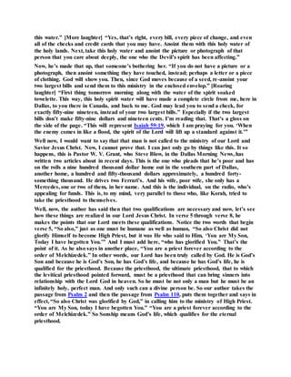 this water.” [More laughter] “Yes, that’s right, every bill, every piece of change, and even
all of the checks and credit cards that you may have. Anoint them with this holy water of
the holy lands. Next, take this holy water and anoint the picture or photograph of that
person that you care about deeply, the one who the Devil’s spirit has been affecting.”
Now, he’s made that up, that someone’s bothering her. “If you do not have a picture or a
photograph, then anoint something they have touched, instead; perhaps a letter or a piece
of clothing. God will show you. Then, since God moves because of a seed, re-anoint your
two largest bills and send them to this ministry in the enclosed envelop.” [Roaring
laughter] “First thing tomorrow morning along with the water of the spirit soaked
towelette. This way, this holy spirit water will have made a complete circle from me, here in
Dallas, to you there in Canada, and back to me. God may lead you to send a check, for
exactly fifty-nine nineteen, instead of your two largest bills.” Especially if the two largest
bills don’t make fifty-nine dollars and nineteen cents. I’m reading that. That’s a gloss on
the side of the page. “This will represent Isaiah 59:19, which I am praying for you. ‘When
the enemy comes in like a flood, the spirit of the Lord will lift up a standard against it.’”
Well now, I would want to say that that man is not called to the ministry of our Lord and
Savior Jesus Christ. Now, I cannot prove that. I can just only go by things like this. It so
happens, this is Pastor W. V. Grant, who Steve Blow, in the Dallas Morning News, has
written two articles about in recent days. This is the one who pleads that he’s poor and has
on the rolls a nine hundred thousand dollar home out in the southern part of Dallas,
another home, a hundred and fifty-thousand dollars approximately, a hundred forty-
something thousand. He drives two Ferrari’s. And his wife, poor wife, she only has a
Mercedes, one or two of them, in her name. And this is the individual, on the radio, who’s
appealing for funds. This is, to my mind, very parallel to those who, like Korah, tried to
take the priesthood to themselves.
Well, now, the author has said then that two qualifications are necessary and now, let’s see
how these things are realized in our Lord Jesus Christ. In verse 5 through verse 8, he
makes the points that our Lord meets these qualifications. Notice the two words that begin
verse 5, “So also,” just as one must be humane as well as human, “So also Christ did not
glorify Himself to become High Priest, but it was He who said to Him, ‘You are My Son,
Today I have begotten You.’” And I must add here, “who has glorified You.” That’s the
point of it. As he also says in another place, “You are a priest forever according to the
order of Melchizedek.” In other words, our Lord has been truly called by God. He is God’s
Son and because he is God’s Son, he has God’s life, and because he has God’s life, he is
qualified for the priesthood. Because the priesthood, the ultimate priesthood, that to which
the levitical priesthood pointed forward, must be a priesthood that can bring sinners into
relationship with the Lord God in heaven. So he must be not only a man but he must be an
infinitely holy, perfect man. And only such can a divine person be. So our author takes the
passage from Psalm 2 and then the passage from Psalm 110, puts them together and says in
effect, “So also Christ was glorified by God,” in calling him to the ministry of High Priest.
“You are My Son, today I have begotten You.” “You are a priest forever according to the
order of Melchizedek.” So Sonship means God’s life, which qualifies for the eternal
priesthood.
 