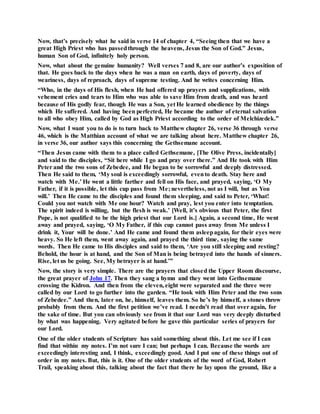 Now, that’s precisely what he said in verse 14 of chapter 4, “Seeing then that we have a
great High Priest who has passedthrough the heavens, Jesus the Son of God.” Jesus,
human Son of God, infinitely holy person.
Now, what about the genuine humanity? Well verses 7 and 8, are our author’s exposition of
that. He goes back to the days when he was a man on earth, days of poverty, days of
weariness, days of reproach, days of supreme testing. And he writes concerning Him.
“Who, in the days of His flesh, when He had offered up prayers and supplications, with
vehement cries and tears to Him who was able to save Him from death, and was heard
because of His godly fear, though He was a Son, yet He learned obedience by the things
which He suffered. And having been perfected, He became the author of eternal salvation
to all who obey Him, called by God as High Priest according to the order of Melchizedek.”
Now, what I want you to do is to turn back to Matthew chapter 26, verse 36 through verse
46, which is the Matthian account of what we are talking about here. Matthew chapter 26,
in verse 36, our author says this concerning the Gethsemane account.
“Then Jesus came with them to a place called Gethsemane, [The Olive Press, incidentally]
and said to the disciples, “Sit here while I go and pray over there.” And He took with Him
Peter and the two sons of Zebedee, and He began to be sorrowful and deeply distressed.
Then He said to them, ‘My soul is exceedingly sorrowful, evento death. Stay here and
watch with Me.’ He went a little farther and fell on His face, and prayed, saying, ‘O My
Father, if it is possible, let this cup pass from Me; nevertheless, not as I will, but as You
will.’ Then He came to the disciples and found them sleeping, and said to Peter, ‘What!
Could you not watch with Me one hour? Watch and pray, lest you enter into temptation.
The spirit indeed is willing, but the flesh is weak.’ [Well, it’s obvious that Peter, the first
Pope, is not qualified to be the high priest that our Lord is.] Again, a second time, He went
away and prayed, saying, ‘O My Father, if this cup cannot pass away from Me unless I
drink it, Your will be done.’ And He came and found them asleepagain, for their eyes were
heavy. So He left them, went away again, and prayed the third time, saying the same
words. Then He came to His disciples and said to them, ‘Are you still sleeping and resting?
Behold, the hour is at hand, and the Son of Man is being betrayed into the hands of sinners.
Rise, let us be going. See, My betrayer is at hand.’”
Now, the story is very simple. There are the prayers that closed the Upper Room discourse,
the great prayer of John 17. Then they sang a hymn and they went into Gethsemane
crossing the Kidron. And then from the eleven, eight were separated and the three were
called by our Lord to go further into the garden. “He took with Him Peter and the two sons
of Zebedee.” And then, later on, he, himself, leaves them. So he’s by himself, a stones throw
probably from them. And the first petition we’ve read. I needn’t read that over again, for
the sake of time. But you can obviously see from it that our Lord was very deeply disturbed
by what was happening. Very agitated before he gave this particular series of prayers for
our Lord.
One of the older students of Scripture has said something about this. Let me see if I can
find that within my notes. I’m not sure I can; but perhaps I can. Because the words are
exceedingly interesting and, I think, exceedingly good. And I put one of these things out of
order in my notes. But, this is it. One of the older students of the word of God, Robert
Trail, speaking about this, talking about the fact that there he lay upon the ground, like a
 