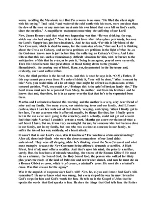 worm, recalling the Messianic text. But I’m a worm in no man. “He filled the silent night
with his crying,” Trail said, “And watered the cold earth with his tears, more precious than
the dew of Hermon or any moisture next unto his own blood that everfell on God’s earth,
since the creation.” A magnificent statement concerning the suffering of our Lord!
Now, James Denney said that what was happening was that “He was drinking the cup,
which our sins had mingled.” Now, it is evident from what takes place previously, because
the Lord’s Supper has just been instituted. And he has said, “For this is My blood of the
New Covenant, which is shed for many, for the remission of sins,” that our Lord is thinking
about the Cross on Calvary, and so these petitions are petitions in the light of what he, as
the God-man knows now is just before him, the suffering on Calvary’s Cross. And Luke
tells us that this was such a tremendously difficult situation for him, with reference to the
anticipation of this that he even, as he puts it, “being in an agony, prayed more earnestly.
Then His sweat became like great drops of blood falling down to the ground.”
Hematidrosis, the pouring out of blood. Rare, yet, documented in the literature and,
evidently, our Lord suffered that.
Now, the third petition is the last of them. And this is what he says in it. “O My Father, if
this cup cannot pass away from Me unless I drink it, Your will be done.” What is meant by
this? Now, you could think of a lot of things that might be offered as explanations of this
tortured petition. Well, you could say, “Perhaps this is the grief of broken family ties.” The
Lord Jesus must now be separated from Mary, his mother, and from his brethren and he
knows that and, therefore, he is in an agony over the fact that he’s to be separated from
them.
Martha and I attended a funeral this morning and the mother is a very, very dear friend of
mine and my family. For many years, was ministering to us and our family. And I, I must
confess, when I saw her walk out of that church, weeping, and crying. When I finally got to
her face, I’m not a person who is affected, usually, by things like that, but I finally got to
her in the car as we were going to the cemetery, and I, actually, could not get out a word.
Isn’t that right Martha? I couldn’t get out a word. Martha got a new revelation of what a
soft heart I have. But no, it was very meaningful for me, for someone who had been so close
in our family, not in my family, but one who was as close as someone in our family, to
suffer the loss of her son, suddenly, of a heart attack.
It wasn’t that in our Lord’s case. Was it loneliness? The loneliness of misunderstanding?
After all, these individuals who were the closest companions of our Lord didn’t
understand. They were off sleeping, while he’s thinking about the New Covenant and what
must transpire because the New Covenant being affirmed demands a sacrifice. A High
Priest, first of all, must offer a sacrifice. And that’s upon his mind, the priestly sacrifice,
surely. But, the loneliness of misunderstanding, the shame of the Roman Gibbet? He must
die as a criminal, the Son of God, the Holy Son of God, the person who walked for thirty
plus years the roads of the land of Palestine and never once sinned, and now he must die on
a Roman Gibbet or cross, which is, of course, a criminal’s cross. He must die a criminal’s
cross. Was that reason for the agony?
Was it the anguish of suspense over God’s will? Now, he, as you and I must find God’s will,
remember? He never knew what was wrong, but every step of the way he must listen for
God’s steps for him and God’s words for him. He tells us in the Gospel of John that he
speaks the words that God speaks to him. He does the things that God tells him, the Father
 