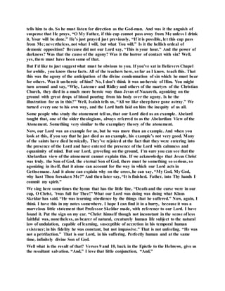 tells him to do. So he must listen for direction as the God-man. And was it the anguish of
suspense that He prays, “O My Father, if this cup cannot pass away from Me unless I drink
it, Your will be done.” He’s just prayed just previously, “If it is possible, let this cup pass
from Me; nevertheless, not what I will, but what You will.” Is it the hellish ordeal of
demonic opposition? Because did not our Lord say, “This is your hour.” And the power of
darkness? Was that the cause of the agony? Was it the horror of contact with sin? Well,
yes, there must have been some of that.
But I’d like to just suggest what must be obvious to you. If you’ve sat in Believers Chapel
for awhile, you know these facts. All of the teachers here, so far as I know, teach this. That
this was the agony of the anticipation of the divine condemnation of sin which he must bear
for others. Was it un-heroic of him? No, I don’t think it was un-heroic of Him. You might
turn around and say, “Why, Latemer and Ridley and others of the martyrs of the Christian
Church, they died in a much more heroic way than Jesus of Nazareth, agonizing on the
ground with great drops of blood pouring from his body over the agony. Is he the
illustration for us in this?” Well, Isaiah tells us, “All we like sheephave gone astray.” We
turned every one to his own way, and the Lord hath laid on him the inequity of us all.
Some people who study the atonement tell us, that our Lord died as an example. Abelard
taught that, one of the older theologians, always referred to as the Abelardian View of the
Atonement. Something very similar to the exemplary theory of the atonement.
Now, our Lord was an example for us, but he was more than an example. And when you
look at this, if you say that he just died as an example, his example’s not very good. Many
of the saints have died heroically. They’ve rejoiced at the fact that they were entering into
the presence of the Lord and have entered the presence of the Lord with calmness and
equanimity of mind. But our Lord, groveling on the ground, I’m sure you can see that the
Abelardian view of the atonement cannot explain this. If we acknowledge that Jesus Christ
was truly, the Son of God, the eternal Son of God, there must be something so serious, so
agonizing in itself, that it alone can account for the way in which our Lord acts in
Gethsemane. And it alone can explain why on the cross, he can say, “My God, My God,
why hast Thou forsaken Me?” And then later say, “It is finished. Father, into Thy hands I
commit my spirit.”
We sing here sometimes the hymn that has the little line, “Death and the curse were in our
cup, O Christ, ’twas full for Thee!” What our Lord was doing was doing what Klaus
Skeldar has said. “He was learning obedience by the things that he suffered.” Now, again, I
think I have this in my notes somewhere. I hope I can find it in a hurry, because it was a
marvelous little statement that Professor Skeldar made, with reference to our Lord. I have
found it. Put the sign on my car. “Christ himself though not inconstant in the sense of less
faithful was, nonetheless, as bearer of natural, creaturely human life subject to the natural
law of undulation, capable of learning, susceptible of accretion in his temporal human
existence; in his fidelity he was constant, but not impassive.” That is not unfeeling. “He was
not a petrifaction.” That is our Lord, in his suffering. Perfectly human and at the same
time, infinitely divine Son of God.
Well what is the result of that? Verses 9 and 10, back in the Epistle to the Hebrews, give us
the resultant salvation. “And,” I love that little conjunction, “And,”
 