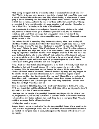 “And having been perfected, He became the author of eternal salvation to all who obey
Him.” We live in the day where preachers hope to be relevant. Relevance. Who would want
to preach theology? One of the marvelous things about theology is it is relevant. If you’re
going to preach something that will always be relevant, it must be what? Eternal. It must
be truth that is eternal. And so in the case of our Lord and Savior Jesus Christ. “Having
been perfected, He became the author of eternal salvation to all who obey Him, called by
God as High Priest “according to the order of Melchizedek.”
How relevant that is to have an eternal priest, from the beginning of time to the end of
time, someone to whom we can go, in all of the experiences of life. Oh, the wonderful
confidence and safety from knowledge that God, against whom we’ve sinned, has
appointed the Son our Priest. It’s safe to accept him. Always relevant! Always relevant, my
friends, to turn to Him.
God and the Son, this is a startling thing. I remember the day when I was reading this,
after I had read this chapter, I don’t know how many times, taught many classes, a word
dawned on me. It says, “No man takes this honor to himself.” No man takes this honor?
What honor? What’s the honor? Why, it’s the honor of being High Priest. It’s an honor to
be our High Priest. You might say, “What is the honor of that?” Why would the Lord call
being my High Priest an honor? But that’s what Scripture does call it. “No man takes this
honor to himself, but he who is called of God.” God and the Son of God count it an honor
to serve me, all the needy, as their priest. He delights in the work of his priesthood. Trust
him, my Christian friend and let him prove his greatness in your life. And let him be
satisfied, and in fact, glory in the fact that he is your priest.
Well, I don’t have time to talk about the great text in the Book of Jeremiah, which bears on
this point. In that text, Jeremiah chapter 12, verse 5, expresses the necessity of this
overcoming faith, for triumphant passage through the trials of life. In temptations, in
sickness, in sorrow, evenin loss of one’s financial resources by things that may happen, or
the loss of a friend, in questions of conscience. Have you everbeen plagued by your
conscience, over things that have transpired in your past? I have. I have been plagued by
those things. And I can remember of some of those things, I was plagued by them for a
considerable period of time. And when you turn those things over to the Lord and those
things too, our High Priest takes care of.
There’s a marvelous little thing that, well, I really don’t have time to do this. I’m sorry.
We’ll have to put that, and Rush Limbaugh has a little thing with a question mark. So we’ll
have to leave it at that. It’s time for me to stop.
I just hope that the thought of a great High Priest may so grip you that the trials of your
life, the problems of your life, the experiences of your life, and all of the infinite details of
each one of you here in this audience, that you’ll bring them to your great High Priest, in
confident assurance that he will care for them.
Let’s bow in a word of prayer.
[Prayer] Father, we are so thankful to Thee for our great High Priest. Where would we be,
Lord, if we had no great High Priest, who has offered that sacrifice that satisfaction which
has washed out our past, made us clean, set us apart as the children of God, for now and
for eternity.
 