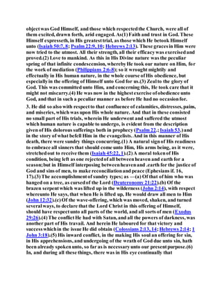 objectwas God Himself, and those which respectedthe Church, were all of
them excited, drawn forth, arid engaged. As(1)Faith and trust in God. These
Himself expresseth, in His greatesttrial, as those which He betook Himself
unto (Isaiah 50:7, 8; Psalm 22:9, 10; Hebrews 2:13). These gracesin Him were
now tried to the utmost. All their strength, all their efficacywas exercisedand
proved.(2) Love to mankind. As this in His Divine nature was the peculiar
spring of that infinite condescension, wherebyHe took our nature on Him, for
the work of mediation (Philippians 2:6-8); so it wrought mightily and
effectually in His human nature, in the whole course ofHis obedience, but
especiallyin the offering of Himself unto God for us.(3) Zealto the glory of
God. This was committed unto Him, and concerning this, He took care that it
might not miscarry.(4) He was now in the highestexercise ofobedience unto
God, and that in such a peculiar manner as before He had no occasionfor.
3. He did so also with respectto that confluence of calamities, distresses, pains,
and miseries, which was upon His whole nature. And that in these consisted
no small part of His trials, wherein He underwent and suffered the utmost
which human nature is capable to undergo, is evident from the description
given of His dolorous sufferings both in prophecy (Psalm 22.;Isaiah 53.)and
in the story of what befell Him in the evangelists. And in this manner of His
death, there were sundry things concurring.(1) A natural signof His readiness
to embrace all sinners that should come unto Him, His arms being, as it were,
stretchedout to receive them (Isaiah 45:22, 1).(2)A moral tokenof His
condition, being left as one rejectedof all betweenheaven and earth for a
season;but in Himself interposing betweenheavenand .earth for the justice of
God and sins of men, to make reconciliationand peace (Ephesians if. 16,
17).(3)The accomplishmentof sundry types; as —(a) Of that of him who was
hanged on a tree, as cursedof the Lord (Deuteronomy 21:22).(b) Of the
brazen serpentwhich was lifted up in the wilderness (John 2:14), with respect
whereunto He says, that when He is lifted up, He would draw all men to Him
(John 12:32).(c)Of the wave-offering, which was moved, shaken, and turned
severalways, to declare that the Lord Christ in this offering of Himself,
should have respectunto all parts of the world, and all sorts of men (Exodus
29:26).(4)The conflictHe had with Satan, and all the powers of darkness, was
another part of His travail. And herein He laboured for that victory and
successwhichin the issue He did obtain (Colossians 2:13, 14;Hebrews 2:14; 1
John 3:18).(5) His inward conflict, in the making His soul an offering for sin,
in His apprehensions, and undergoing of the wrath of God due unto sin, hath
been already spokenunto, so far as is necessaryunto our presentpurpose.(6)
In, and during all these things, there was in His eye continually that
 