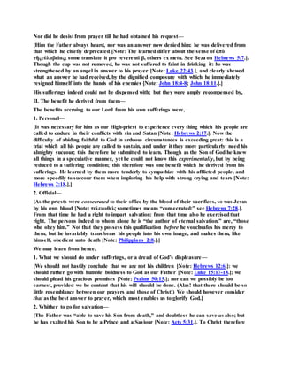 Nor did he desist from prayer till he had obtained his request—
[Him the Father always heard, nor was an answer now denied him: he was delivered from
that which he chiefly deprecated [Note: The learned differ about the sense of ἀπὸ
τῆςεὐλαβείας; some translate it pro reverenti β, others ex metu. See Beza on Hebrews 5:7.].
Though the cup was not removed, he was not suffered to faint in drinking it: he was
strengthened by an angel in answer to his prayer [Note: Luke 22:43.], and clearly shewed
what an answer he had received, by the dignified composure with which he immediately
resigned himself into the hands of his enemies [Note: John 18:4-8; John 18:11.].]
His sufferings indeed could not be dispensed with; but they were amply recompensed by,
II. The benefit he derived from them—
The benefits accruing to our Lord from his own sufferings were,
1. Personal—
[It was necessary for him as our High-priest to experience every thing which his people are
called to endure in their conflicts with sin and Satan [Note: Hebrews 2:17.]. Now the
difficulty of abiding faithful to God in arduous circumstances is exceeding great: this is a
trial which all his people are called to sustain, and under it they more particularly need his
almighty succour; this therefore he submitted to learn. Though as the Son of God he knew
all things in a speculative manner, yet he could not know this experimentally, but by being
reduced to a suffering condition; this therefore was one benefit which he derived from his
sufferings. He learned by them more tenderly to sympathize with his afflicted people, and
more speedily to succour them when imploring his help with strong crying and tears [Note:
Hebrews 2:18.].]
2. Official—
[As the priests were consecrated to their office by the blood of their sacrifices, so was Jesus
by his own blood [Note: τελειωθεὶς sometimes means “consecrated:” see Hebrews 7:28.].
From that time he had a right to impart salvation: from that time also he exercisedthat
right. The persons indeed to whom alone he is “the author of eternal salvation,” are, “those
who obey him.” Not that they possess this qualification before he vouchsafes his mercy to
them; but he invariably transforms his people into his own image, and makes them, like
himself, obedient unto death [Note: Philippians 2:8.].]
We may learn from hence,
1. What we should do under sufferings, or a dread of God’s displeasure—
[We should not hastily conclude that we are not his children [Note: Hebrews 12:6.]: we
should rather go with humble boldness to God as our Father [Note: Luke 15:17-18.]; we
should plead his gracious promises [Note: Psalms 50:15.]; nor can we possibly be too
earnest, provided we be content that his will should be done. (Alas! that there should be so
little resemblance between our prayers and those of Christ!) We should however consider
that as the best answer to prayer, which most enables us to glorify God.]
2. Whither to go for salvation—
[The Father was “able to save his Son from death,” and doubtless he can save us also; but
he has exalted his Son to be a Prince and a Saviour [Note: Acts 5:31.]. To Christ therefore
 