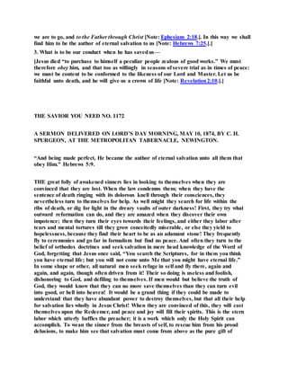 we are to go, and to the Father through Christ [Note: Ephesians 2:18.]. In this way we shall
find him to be the author of eternal salvation to us [Note: Hebrews 7:25.].]
3. What is to be our conduct when he has savedus—
[Jesus died “to purchase to himself a peculiar people zealous of good works.” We must
therefore obey him, and that too as willingly in seasons of severe trial as in times of peace:
we must be content to be conformed to the likeness of our Lord and Master. Let us be
faithful unto death, and he will give us a crown of life [Note: Revelation2:10.].]
THE SAVIOR YOU NEED NO. 1172
A SERMON DELIVERED ON LORD’S DAY MORNING, MAY 10, 1874, BY C. H.
SPURGEON, AT THE METROPOLITAN TABERNACLE, NEWINGTON.
“And being made perfect, He became the author of eternal salvation unto all them that
obey Him.” Hebrews 5:9.
THE great folly of awakened sinners lies in looking to themselves when they are
convinced that they are lost. When the law condemns them; when they have the
sentence of death ringing with its dolorous knell through their consciences, they
nevertheless turn to themselves for help. As well might they search for life within the
ribs of death, or dig for light in the dreary vaults of outer darkness! First, they try what
outward reformation can do, and they are amazed when they discover their own
impotence; then they turn their eyes towards their feelings, and either they labor after
tears and mental tortures till they grow conceitedly miserable, or else they yield to
hopelessness, because they find their heart to be as an adamant stone! They frequently
fly to ceremonies and go far in formalism but find no peace. And often they turn to the
belief of orthodox doctrines and seek salvation in mere head knowledge of the Word of
God, forgetting that Jesus once said, “You search the Scriptures, for in them you think
you have eternal life; but you will not come unto Me that you might have eternal life.”
In some shape or other, all natural men seek refuge in self and fly there, again and
again, and again, though often driven from it! Their so doing is useless and foolish,
dishonoring to God, and defiling to themselves. If men would but believe the truth of
God, they would know that they can no more save themselves than they can turn evil
into good, or hell into heaven! It would be a grand thing if they could be made to
understand that they have abundant power to destroy themselves, but that all their help
for salvation lies wholly in Jesus Christ! When they are convinced of this, they will cast
themselves upon the Redeemer, and peace and joy will fill their spirits. This is the stern
labor which utterly baffles the preacher; it is a work which only the Holy Spirit can
accomplish. To wean the sinner from the breasts of self, to rescue him from his proud
delusions, to make him see that salvation must come from above as the pure gift of
 