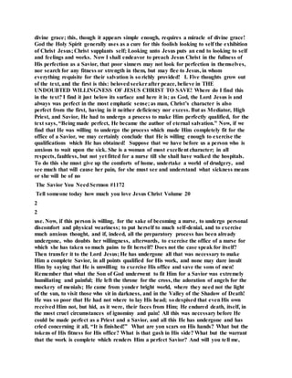 divine grace; this, though it appears simple enough, requires a miracle of divine grace!
God the Holy Spirit generally uses as a cure for this foolish looking to self the exhibition
of Christ Jesus; Christ supplants self; Looking unto Jesus puts an end to looking to self
and feelings and works. Now I shall endeavor to preach Jesus Christ in the fullness of
His perfection as a Savior, that poor sinners may not look for perfection in themselves,
nor search for any fitness or strength in them, but may flee to Jesus, in whom
everything requisite for their salvation is so richly provided! I. Five thoughts grow out
of the text, and the first is this: beloved seekerafter peace, believe in THE
UNDOUBTED WILLINGNESS OF JESUS CHRIST TO SAVE! Where do I find this
in the text? I find it just below its surface and here it is; as God, the Lord Jesus is and
always was perfect in the most emphatic sense; as man, Christ’s character is also
perfect from the first, having in it neither deficiency nor excess. But as Mediator, High
Priest, and Savior, He had to undergo a process to make Him perfectly qualified, for the
text says, “Being made perfect, He became the author of eternal salvation.” Now, if we
find that He was willing to undergo the process which made Him completely fit for the
office of a Savior, we may certainly conclude that He is willing enough to exercise the
qualifications which He has obtained! Suppose that we have before us a person who is
anxious to wait upon the sick. She is a woman of most excellent character; in all
respects, faultless, but not yet fitted for a nurse till she shall have walked the hospitals.
To do this she must give up the comforts of home, undertake a world of drudgery, and
see much that will cause her pain, for she must see and understand what sickness means
or she will be of no
The Savior You NeedSermon #1172
Tell someone today how much you love Jesus Christ Volume 20
2
2
use. Now, if this person is willing, for the sake of becoming a nurse, to undergo personal
discomfort and physical weariness; to put herself to much self-denial, and to exercise
much anxious thought, and if, indeed, all the preparatory process has been already
undergone, who doubts her willingness, afterwards, to exercise the office of a nurse for
which she has taken so much pains to fit herself? Does not the case speak for itself?
Then transfer it to the Lord Jesus; He has undergone all that was necessary to make
Him a complete Savior, in all points qualified for His work, and none may dare insult
Him by saying that He is unwilling to exercise His office and save the sons of men!
Remember that what the Son of God underwent to fit Him for a Savior was extremely
humiliating and painful; He left the throne for the cross, the adoration of angels for the
mockery of menials; He came from yonder bright world, where they need not the light
of the sun, to visit those who sit in darkness, and in the Valley of the Shadow of Death!
He was so poor that He had not where to lay His head; so despised that evenHis own
received Him not, but hid, as it were, their faces from Him; He endured death, itself, in
the most cruel circumstances of ignominy and pain! All this was necessary before He
could be made perfect as a Priest and a Savior, and all this He has undergone and has
cried concerning it all, “It is finished!” What are yon scars on His hands? What but the
tokens of His fitness for His office? What is that gash in His side? What but the warrant
that the work is complete which renders Him a perfect Savior? And will you tell me,
 