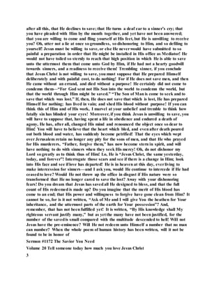 after all this, that He declines to save; that He turns a deaf ear to a sinner’s cry; that
you have pleaded with Him by the month together, and yet have not been answered;
that you are willing to come and fling yourself at His feet, but He is unwilling to receive
you? Oh, utter not a lie at once so groundless, so dishonoring to Him, and so defiling to
yourself! Jesus must be willing to save, or else He neverwould have submitted to so
painful a preparation in order that He might be installed in His office as Mediator! He
would not have toiled so sternly to reach that high position in which He is able to save
unto the uttermost them that come unto God by Him, if He had not a hearty goodwill
towards sinners, and a readiness to receive them! Trembling sinner, if you conclude
that Jesus Christ is not willing to save, you must suppose that He prepared Himself
deliberately and with painful cost, to do nothing! For if He does not save men, and then
He came without an errand, and died without a purpose! He certainly did not come to
condemn them—“For God sent not His Son into the world to condemn the world, but
that the world through Him might be saved.” “The Son of Man is come to seek and to
save that which was lost.” If, then, He does not save that which is lost, He has prepared
Himself for nothing; has lived in vain; and shed His blood without purpose! If you can
think this of Him and of His work, I marvel at your unbelief and tremble to think how
fatally sin has blinded your eyes! Moreover, if you think Jesus is unwilling to save, you
will have to suppose that, having spent a life in obedience and endured a death of
agony, He has, after all, changed His mind and renounced the object once so dear to
Him! You will have to believe that the heart which bled, and evenafter death poured
out both blood and water, has suddenly become petrified! That the eyes which wept
over Jerusalem retain no longer any pity for the sons of men, and that He who prayed
for His murderers, “Father, forgive them,” has now become stern in spirit, and will
have nothing to do with sinners when they seek His mercy! Oh, do not dishonor my
Lord so greatly as to think thus of Him! Lo, He is “Jesus Christ, the same yesterday,
today, and forever”! Interrogate those scars and see if there is a change in Him; look
into His face and see if love has departed! He is in heaven at this day, everliving to
make intercession for sinners—and I ask you, would He continue to intercede if He had
ceasedto love? Would He not throw up the office in disgust if His nature were so
transformed that He no longer cared to save the lost? Away with your dishonoring
fears! Do you dream that Jesus has savedall He designed to bless, and that the full
count of His redeemed is made up? Do you imagine that the merit of His blood has
come to an end; that His power and willingness to forgive have gone clean from Him? It
cannot be so, for is it not written, “Ask of Me and I will give You the heathen for Your
inheritance, and the uttermost parts of the earth for Your possession”? And,
remember, that has not been fulfilled yet! It is written, “By His knowledge shall My
righteous servant justify many,” but as yet the many have not been justified, for the
number of the savedis small compared with the multitude descended to hell! Will not
Jesus have the pre-eminence? Will He not redeem unto Himself a number that no man
can number? When the whole poem of human history has been written, will it not be
found to be in honor of
Sermon #1172 The Savior You Need
Volume 20 Tell someone today how much you love Jesus Christ
3
 