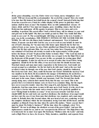 3
divine grace abounding over sin, Christ victor over Satan, mercy triumphant over
wrath? Will not Jesus and His seedoutnumber the seedof the serpent? How else would
it be true that His bruised heel shall break the serpent’s head? Instead of believing that
Jesus has ceasedto save, I look for a fuller display of His power in glad days when
nations shall be born at once! The fountain flows on with undiminished stream—O
sinner, drink and live! You must not imagine, poor, trembling sinner, that the dear
Redeemerhas undergone all His agonies to prepare Him to save men, and yet is
unwilling to perform His sacred office! Such a wicked fancy will be ruinous to your soul
and grievous to His Spirit! Oh, that you would go and try Him! You would find Him
ready to save you! II. The second thought will bring us nearer to the text. Consider, I
pray you, in the second place, THE PERFECT FITNESS OF THE SAVIOR FOR HIS
WORK. We will view the fitness both Godward and manward. View it Godward.
Sinner, if anyone can deal with God for you, so as to avail on your behalf, he must be
one of God’s choosing, for “no man takes this honor upon himself, but he that was
called of God, as was Aaron. So, also, Christ glorified not Himself to be made an High
Priest, but He that said unto Him, You are my Son, today have I begotten You.” Christ
was ordained of God from all eternity to stand as the representative of His people
before the throne of God! “It pleased the Father to bruise Him.” “The Lord has laid on
Him the iniquity of us all.” He from old eternity was set apart to be the High Priest and
the Redeemer of His people! Can you not, in this, see grounds for resting upon Him?
What God appoints, it must be safe for us to accept; in order that Jesus Christ, being
appointed, should be fit for His office, it was necessary that He should become man.
Man had sinned, and man must make reparation to the broken law. God would not
accept an angel as a substitute, for the law had to do with man! And as the race had
revolted, it must be through one of the race that God’s justice should be vindicated.
But Jesus was God—how, then, could He become our Savior? Behold the mystery! God
was manifest in the flesh; He descended to the manger of Bethlehem; He nestled in a
woman’s bosom, for as the children were partakers of flesh and blood, He, Himself, also
took part in the same. Sinner, behold your incarnate God! The Eternal One dwells
among dying men, veiled in their mortal flesh, that He may save men! This is the
greatest fact everrelated in human ears; we hear it as a common thing, but the angels
have never ceasedto wonder since they first sang of it, and charmed the listening
shepherds. God has come down to man to lift man up to God! Surely it is the sin of sins
if we reject a Savior who has made such a stoop in order to be perfectly qualified to
save! “Being found in fashion as a man,” it was necessary towards God that Jesus
should fulfill the law and work out a perfect obedience; the obedience of an angel would
not have met the case; it was from man that obedience was required, and a man must
render it. Behold, then, this Second Adam, this new head of our race, rendering to God
the complete obedience which the law demanded, loving God with all His heart, and His
neighbor as Himself. From the time when He said to His mother, “Know you not that I
must be about My Father’s business?” till the time when He exultingly cried, “It is
finished!” He was in all things the obedient servant of the great Father! And now His
righteousness stands for us, and we are “accepted in the Beloved.” The High Priest who
is to intercede for us must wear upon His forehead, “Holiness unto the Lord,” and truly
such a High Priest we have, for Jesus is, “Holy, harmless, undefiled, and separate from
 
