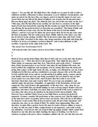sinners.” Nor was this all! The High Priest who should save us must be able to offer a
sufficient sacrifice, efficacious to make atonement, so as to vindicate eternal justice, and
make an end of sin. Oh, hear this, you sinners, and let it ring like music in your ears—
Jesus Christ has not offered the blood of bullocks nor of goats, but He has presented
His own blood upon the altar! “He, Himself, bore our sins in His own body on the tree.”
“This man, after He had offered one sacrifice for sins forever, sat down at the right
hand of God, from henceforth expecting till His enemies are made His footstool. For by
one offering He has perfected forever them that are sanctified.” The blood of bulls and
of goats could never take away sin, but the blood of the Son of God has infinite
efficacy—and for every one for whom the great surety died, all sin was put away since
He bore its penalty! The law could ask no more. Pitiful, indeed, is the man’s case who
has no interest in the atoning sacrifice! His sin lies heavy upon him, and God’s wrath
hangs over him! Wretched is the sinner who, being conscious of his guilt and being bid
to believe in Jesus, yet continues to look to himself—and so does dishonor to this
sacrifice, so precious in the sight of the Lord. The
The Savior You NeedSermon #1172
Tell someone today how much you love Jesus Christ Volume 20
4
4
blood of Jesus speaks betterthings than that of Abel, and woe to the man who despises
its gracious cry— “How they deserve the deepest hell, That slight the joys above!
What chains of vengeance must they feel, Who break such cords of love.” Godward,
then, Christ became perfect as our Savior! And when He had finished His work, the
Lord certified the completion and acceptance of it by raising Him from the dead, and
giving Him a place at His right hand. He who, as Judge, was offended by our sin, is now
well-pleased in His Son, and has established a covenant of peace with us for His sake!
Is God satisfied with Jesus, and are you dissatisfied? Is infinite justice content and do
your doubts and fears prevent your being reconciled? Do you stand by and say that
Jesus cannot save you, when God’s word declares that He is able to save to the
uttermost them that come unto God by Him? Do you set up your prejudices and
unbelief under the pretence of humility, in opposition to the declaration of God, who
cannot lie? The Lord declares His approbation of His dear Son—why, then, do you
quibble? God forbid that you should indulge in such a sin any longer! Rather end your
opposition and where God finds rest, there find rest yourself! If the Lord is content to
save those who obey Jesus, be obedient by the help of God’s blessedSpirit! But,
beloved, I have said that Christ Jesus, as our High Priest, needed to be perfected
manward. O sinner, consider His perfections as they concern you! That He might save
us He must have power to pardon and to renew our hearts. These He has to the fullest,
for all power is given unto Him in heaven and in earth. He gives both repentance and
remission, but, alas, we are afraid of Him! We shrink from approaching Him, and,
therefore, to make Him a perfect Savior He must be tender of heart, willing to come to
us when we will not come to Him, compassionate to our ignorance, and ready to help
our infirmities. It needs one who can stoop to bind up gaping wounds which cannot heal
themselves; one who does not mind touching the leper, or bending over the fever-
stricken, or going to the grave where corruption pollutes the air; one who does not ask
 
