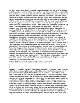 the leper to first make himself clean, but comes into contact with him in all his foulness
and abomination—and saves him! Now, brothers and sisters, Jesus bids us come to Him
because He is meek and lowly in heart. It is said of Him, “This man receives sinners and
eats with them.” He was called “A friend of publicans and sinners.” His name is love,
and His heart is pity. To make tenderness practical, a man must not only have a gentle
nature, but he must have undergone the sufferings which he pities, so as to sympathize
with them. We may try, dear friends, to sympathize with persons in certain afflictions,
but the attempt does not succeed unless we have walked in the same paths. Now,
sinner, have you a broken heart? So had Christ, for He said, “Reproach has broken My
heart.” Are you trembling under divine wrath? He, also, cried, “Why have You
forsaken Me?” What burden do you bear? His load was far heavier than yours! Are
you wounded? He was nailed to the cross! Do you feel exceedingly sorrowful, evenunto
death? So did He until the bloody sweat stood on His brow! He is a brotherly Savior,
well trained in sorrow’s school, deeply versed in the science of consolation. Jesus knows
the ins and outs of our nature; He knows what is in man. Now, this is a grand
qualification. If you go to a physician, and yours is a very peculiar case, you may be
doubtful as to his skill; but when he shows that he knows all about you by describing
the symptoms exactly as they occur, and adds, “I was once afflicted with this same
sickness, myself,” you say to yourself, “This man will suit me!” Just so is it with Jesus—
“He knows what fierce temptations mean, For He has felt the same.” So far as it is
possible for a sinless one to do so, He sympathizes with the whole of your condition; He
knows the struggles within, the fears, the bitter tears, the groans which cannot be
uttered; He knows every jot and tittle of your experience, and is, therefore, eminently
qualified to cope with your case. If you were on board a vessel and had lost your
bearings, you would be glad enough to see a pilot in the offing. Here he is on board, and
you say, “Pilot, do you know where we are?” “Yes,” he says, “of course I do. I can tell
you within a yard.” “It is well, Mr. Pilot, but can you bring us to the port we need
Sermon #1172 The Savior You Need
Volume 20 Tell someone today how much you love Jesus Christ
5
5
to make?” “Certainly,” he says. “Do you know the coast?” “Coast, sir! I know every bit
of headland, rock, and quicksand, as well as I know the cut of my face in a mirror! I
have passedover every inch of it in all tides and all weathers; I am a child at home
here.” “But, pilot, do you know that treacherous shoal?” “Yes, and I remember almost
running aground upon it once, but we escaped just in time. I know all those sands as
well as if they were my own children.” You feel perfectly safe in such hands. Such is the
qualification of Christ to pilot sinners to heaven! There is not a bay, or a creek, or a
rock, or a sand between the maelstrom of hell and the fair havens of heaven but what
Christ has sounded all the deeps and the shallows, measured the force of the current,
and seenthe set of the stream! He knows how to steerso as to bring the ship right away
by the best course into the heavenly harbor. There is one delightful thing in Christ’s
perfect qualification to save, namely, that He “everlives to make intercession for us.” If
Jesus Christ was dead, and had left us the blessing of salvation that we might freely
help ourselves to it, we should have much to praise Him for, but He is not dead, He is
 