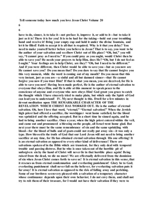 Tell someone today how much you love Jesus Christ Volume 20
6
6
have to do, sinner, is to take it—not preface it, improve it, or add to it—but to take it
just as it is! There it is for you! It is to be had for the taking—hold out your trembling
hand and receive it! Bring your empty cup and hold it under the divine fountain, and
let it be filled! Faith to accept it is all that is required. Why is it that you delay? You
need to make yourself better before you believe in Jesus? That is to say, you want to be
the author of your salvation and so elbow Christ out of His place! “Oh, but,” you will
say, “I cannot pray as I need to.” If you could pray as you ought, would Christ then be
able to save you? He needs your prayers to help Him, does He? “Oh, but I do not feel as
I ought.” Your feelings are to help Christ, are they? “Oh, but I need to be different.”
And if you were different, then Christ would be able to save you—but as you now are
He cannot save you? Do you mean that? Do you dare to say that He cannot forgive you
this very moment, while the word is coming out of my mouth? Do you mean that this
very instant, just as you are—a sinful and all but damned sinner—that He cannot
forgive you now if you trust Him? If that is what you mean, you are deceived, for He is
able to save you now! Having been made perfect, He is the author of eternal salvation to
everyone that obeys Him, and He is able at this moment to speak peace to the
conscience of anyone and everyone who now obeys Him! God grant you grace to catch
the thought which I have sincerely tried to make plain, but which only the Spirit of God
can lead you to understand! IV. My next thought is this. Dwell for a few minutes in
devout meditation upon THE REMARKABLE CHARACTER OF THE
REVELATION WHICH CHRIST HAS WORKED OUT. He is the author of eternal
salvation. Oh, how I love that word, “eternal.” “Eternal salvation!” When the Jewish
high priest had offered a sacrifice, the worshipper went home satisfied, for the blood
was sprinkled and the offering accepted. But in a short time he sinned again, and he
had to bring another sacrifice. Once a year, when the high priest entered within the veil,
and came out and pronounced a blessing on the people, all Israel went home glad. But
next year there must be the same remembrance of sin and the same sprinkling with
blood—for the blood of bulls and of goats could not really put away sin—it was only a
type. How blessedis the truth of God that our Lord Jesus will not need to bring another
sacrifice at any time, for He has obtained eternal salvation through His one offering! It
is an eternal salvation as opposed to every other kind of deliverance! There are
salvations spoken of in the Bible which are transient, for they only deal with temporal
trouble and passing distress. But he who is once taken out of the horrible pit of
unforgiven sin by the hand of Christ will never lie in that horrible place again! Being
raised from the dead, we die no more! We are effectually delivered from the dominion
of sin when Jesus Christ comes forth to save us! It is eternal salvation in this sense, that
it rescues us from eternal condemnation and everlasting punishment! Glory be to God;
everlasting punishment shall never fall on the believer, for everlasting salvation puts it
far away! It is eternal salvation as opposed to the risk of falling away and perishing.
Some of our brethren seemvery pleased with a salvation of a temporary character
whose continuance depends upon their own behavior; I do not envy them, and shall not
try to rob them of their treasure, for I would not have their salvation if they were to
 