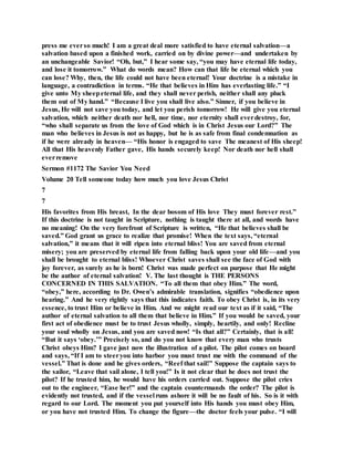 press me everso much! I am a great deal more satisfied to have eternal salvation—a
salvation based upon a finished work, carried on by divine power—and undertaken by
an unchangeable Savior! “Oh, but,” I hear some say, “you may have eternal life today,
and lose it tomorrow.” What do words mean? How can that life be eternal which you
can lose? Why, then, the life could not have been eternal! Your doctrine is a mistake in
language, a contradiction in terms. “He that believes in Him has everlasting life.” “I
give unto My sheepeternal life, and they shall never perish, neither shall any pluck
them out of My hand.” “Because I live you shall live also.” Sinner, if you believe in
Jesus, He will not save you today, and let you perish tomorrow! He will give you eternal
salvation, which neither death nor hell, nor time, nor eternity shall everdestroy, for,
“who shall separate us from the love of God which is in Christ Jesus our Lord?” The
man who believes in Jesus is not as happy, but he is as safe from final condemnation as
if he were already in heaven— “His honor is engaged to save The meanest of His sheep!
All that His heavenly Father gave, His hands securely keep! Nor death nor hell shall
everremove
Sermon #1172 The Savior You Need
Volume 20 Tell someone today how much you love Jesus Christ
7
7
His favorites from His breast, In the dear bosom of His love They must forever rest.”
If this doctrine is not taught in Scripture, nothing is taught there at all, and words have
no meaning! On the very forefront of Scripture is written, “He that believes shall be
saved.” God grant us grace to realize that promise! When the text says, “eternal
salvation,” it means that it will ripen into eternal bliss! You are saved from eternal
misery; you are preserved by eternal life from falling back upon your old life—and you
shall be brought to eternal bliss! Whoever Christ saves shall see the face of God with
joy forever, as surely as he is born! Christ was made perfect on purpose that He might
be the author of eternal salvation! V. The last thought is THE PERSONS
CONCERNED IN THIS SALVATION. “To all them that obey Him.” The word,
“obey,” here, according to Dr. Owen’s admirable translation, signifies “obedience upon
hearing.” And he very rightly says that this indicates faith. To obey Christ is, in its very
essence, to trust Him or believe in Him. And we might read our text as if it said, “The
author of eternal salvation to all them that believe in Him.” If you would be saved, your
first act of obedience must be to trust Jesus wholly, simply, heartily, and only! Recline
your soul wholly on Jesus, and you are saved now! “Is that all?” Certainly, that is all!
“But it says ‘obey.’” Precisely so, and do you not know that every man who trusts
Christ obeys Him? I gave just now the illustration of a pilot. The pilot comes on board
and says, “If I am to steeryou into harbor you must trust me with the command of the
vessel.” That is done and he gives orders, “Reef that sail!” Suppose the captain says to
the sailor, “Leave that sail alone, I tell you!” Is it not clear that he does not trust the
pilot? If he trusted him, he would have his orders carried out. Suppose the pilot cries
out to the engineer, “Ease her!” and the captain countermands the order? The pilot is
evidently not trusted, and if the vessel runs ashore it will be no fault of his. So is it with
regard to our Lord. The moment you put yourself into His hands you must obey Him,
or you have not trusted Him. To change the figure—the doctor feels your pulse. “I will
 