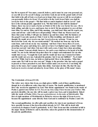has He to repent of? You must, yourself, believe, and it must be your own personal act,
or you will never be saved! I charge you before God; do not let the grand truth of God
that faith is the gift of God, ever lead you to forget that you never will be savedunless
you personally believe in Jesus! If you believe in the Lord Jesus Christ you shall be
saved, for here is the gospel—“He that believes and is baptized shall be saved.” And
here is the solemn penalty appended to it, “He that believes not shall be damned.”
Sinner, there was never such a Savior as Christ is! He is the very Savior for you—He is
both willing and able to save, and knows how to do it! He has promised to save all that
trust Him. Go and try Him, and if this morning, you shall trust Him and He repels you,
come and tell me—and I will leave off preaching! When I find my Mastercasts out
those that come to Him, I will put my shutters up and have done with the business of
the gospel! I can only speak as I find. I went to Him trembling and dismayed, and I
thought He would never receive me, but I received as my welcome “Come in, you
blessedof the Lord, why do you stand outside?” He washed me from my sins in the
same hour, and sent me on my way rejoicing! And here I have been, these 23 years,
preaching free grace and dying love, and never have I yet lighted upon a sinner whom
Jesus has cast out! And when I do meet with such a case, I must have done preaching
for very shame! I am not afraid, however, for such a case shall never be heard of in this
world! No, nor in the infernal deep does there lie a single soul condemned for sin who
would dare to say, “I sought the Lord and He would not hear me; I trusted in Christ
and He would not save me; I pleaded the promise but it was not fulfilled.” No, it shall
never be! While God is true, no believer shall perish! Here is the promise, “Him that
comes unto Me I will in no wise cast out.” Happy is the preacher who has such a gospel
to preach as I have preached to you! But I cannot make you receive it; I can bring the
horse to the water, but I cannot make him drink. God must do this. Oh, that He may
lead you to receive eternal salvation by Jesus Christ, to the glory of His name! Amen.
The Credentials of Jesus (5:5-10)
The writer now shows that Jesus, as a high priest, fulfills each of those qualifications,
though he is of a different order than that of Aaron. The fourth qualification is mentioned
first---the need to be appointed by God. That divine appointment was found in the words of
Psalm 2, quoted once before in 1:5, You are my Son; today I have become your Father. This
precisely identifies the one who will be made a priest (my Son), and is immediately linked
with the words of Psalm 110:4, You are a priest forever, in the order of Melchizedek. This
first of eight mentions of Melchizedek in Hebrews stresses the right of Jesus to serve
because his appointment came directly from God and is confirmed by Psalms 2 and 110.
The second qualification (to offer gifts and sacrifices for sins) is not mentioned of Jesus
here, possibly because it has been described already in 2:17. This will be dealt with
extensively in chapters 8 and 9, particularly in 8:3. That Jesus met this credential in full is
the major theme of Hebrews and is, therefore, taken for granted in this demonstration of
his priestly qualifications.
 