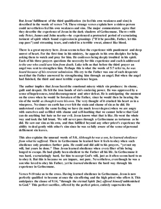 But Jesus' fulfillment of the third qualification (to feel his own weakness and sins) is
described in the words of verses 7-8. These strange verses explain how a sinless person
could nevertheless feel his own weakness and sins. The major commentators agree that
they describe the experience of Jesus in the dark shadows of Gethsemane. There---with
only Peter, James and John nearby---he experienced a protracted period of excruciating
torment of spirit which found expression in groanings ("If it be possible, Father, let this
cup pass") and streaming tears, and ended in a terrible sweat, almost like blood.
There is a great mystery here. Jesus seems to face the experience with puzzlement and deep
unrest of heart. For the first time in his ministry, he appeals to his own disciples for help,
asking them to watch and pray for him. He confesses being deeply troubled in his spirit.
Each of his three prayers questions the necessity for this experience and each is addressed
to the one who could save him from death. Luke tells us that before the third prayer an
angel was sent to strengthen him. Perhaps this is what the words of 5:7 refer to, he was
heard because of his reverent submission. His cry to the Father was one of such desperate
need that the Father answered by strengthening him through an angel. But when the angel
had finished, the third and most terrible experience began.
The author implies that Jesus faced the emotional misery which sin produces: its shame,
guilt and despair. He felt the iron bands of sin's enslaving power. He was oppressed by a
sense of hopelessness, total discouragement and utter defeat. He is anticipating the moment
on the cross when he would be forsaken of the Father, since he would then be bearing the
sin of the world as though it were his own. The very thought of it crushed his heart as in a
winepress. No sinner on earth has ever felt the stain and shame of sin as he did. He
understood exactly the same feeling we have (in much lesserdegree) when we are angry
with ourselves and so filled with shame and self-loathing that we cannot believe that God
can do anything but hate us for our evil. Jesus knows what that is like. He went the whole
way and took the full brunt. We will never pass through a Gethsemane as torturous as he
did. He saw our sins as his own, and thus fulfilled beyond any other priest's experience the
ability to deal gently with other's sins since he was so fully aware of the sense of personal
defilement sin leaves.
This also explains the unusual words of 5:8, Although he was a son, he learned obedience
from what he suffered. There in Gethsemane he learned how it feels to obey when such
obedience only promises further pain. He could and did add to his prayers, "yet not my
will, but yours be done." Thus Jesus learned obedience when every fiber of his being
longed to escape. He had gladly been obedient to the Father all his life. In Gethsemane it
was hard, excruciatingly hard, for him to accept God's will, just as it often seems hard to us
to obey it. But this is because we are impure, not pure. Nevertheless, eventhough he was a
son who loved to obey his Father, yet he learned obedience the hard way through his
experience in Gethsemane.
Verses 9-10 take us to the cross. Having learned obedience in Gethsemane, Jesus is now
perfectly qualified to become at once the sin offering and the high priest who offers it. This
anticipates the clause of 9:14, "through the eternal Spirit [he] offered himself unblemished
to God." This perfect sacrifice, offered by the perfect priest, entirely supersedes the
 
