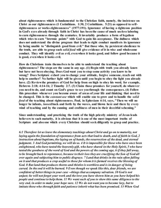 about righteousness which is fundamental to the Christian faith, namely, the insistence on
Christ as our righteousness (1 Corinthians. 1:30, 2 Corinthians. 5:21) as opposed to self-
righteousness or works-righteousness" (1977:191). Ignorance of having a righteous position
in God's eyes already through faith in Christ has been the cause of much useless laboring
to earn righteousness through the centuries. It invariably produces a form of legalism
which tries to earn "brownie points" with God to gain his acceptance. The dullness which
does not understand the divine program that leads to right conduct manifests its ignorance
by being unable to "distinguish good from evil." But those who, by persistent obedience to
the truth, are able to grasp such solid food will give evidence of it in wise and wholesome
conduct. They will identify evil as evil, evenwhen it looks good, and follow good because it
is good, evenwhen it looks evil.
How do Christians train themselves to be able to understand the teaching about
righteousness? The steps are the same in any age. (1) Begin with truth you already know
but have not been obeying. Does God want you to stop some activity you know to be
wrong? Does Scripture exhort you to change your attitude, forgive someone, reach out with
help to another? No further light will be given until you begin to obey the light you already
have. (2) Reviewthe promises of God for help from on high to obey his word, for example,
Hebrews 2:18; 4:14-16; 2 Timothy 2:7. (3) Claim those promises for yourself, do whatever
you need to do, and count on God's grace to see youthrough the consequences. (4) Follow
this procedure whenever you become aware of areas of your life and thinking that need to
be changed. This is the constant use which will enable one to grow and to handle the solid
food of the teaching about righteousness. Paul, in Ephesians 4:14, says, "Then we will no
longer be infants, tossedback and forth by the waves, and blown here and there by every
wind of teaching and by the cunning and craftiness of men in their deceitful scheming."
Since understanding and practicing the truth of the high priestly ministry of Jesus leads
believers to such maturity, it is obvious that it is one of the most important truths of
Scripture and also one which every Christian should seek diligently to grasp and practice.
6:1 Therefore let us leave the elementary teachings about Christ and go on to maturity, not
laying again the foundation of repentance from acts that lead to death, and of faith in God, 2
instruction about baptisms, the laying on of hands, the resurrection of the dead, and eternal
judgment. 3 And God permitting, we will do so. 4 It is impossible for those who have once been
enlightened, who have tasted the heavenly gift, who have shared in the Holy Spirit, 5 who have
tasted the goodness of the word of God and the powers of the coming age, 6 if they fall away,
to be brought back to repentance, because to their loss they are crucifying the Son of God all
over again and subjecting him to public disgrace. 7 Land that drinks in the rain often falling
on it and that produces a crop useful to those for whom it is farmed receives the blessing of
God. 8 But land that produces thorns and thistles is worthless and is in danger of being
cursed. In the end it will be burned. 9 Even though we speak like this, dear friends, we are
confident of better things in your case --things that accompany salvation. 10 God is not
unjust; he will not forget your work and the love you have shown him as you have helped his
people and continue to help them. 11 We want each of you to show this same diligence to the
very end, in order to make your hope sure. 12 We do not want you to become lazy, but to
imitate those who through faith and patience inherit what has been promised. 13 When God
 
