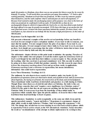 made his promise to Abraham, since there was no one greater for him to swear by, he swore by
himself, 14 saying, "I will surely bless you and give you many descendants." 15 And so after
waiting patiently, Abraham received what was promised. 16 Men swear by someone greater
than themselves, and the oath confirms what is said and puts an end to all argument. 17
Because God wanted to make the unchanging nature of his purpose very clear to the heirs of
what was promised, he confirmed it with an oath. 18 God did this so that, by two
unchangeable things in which it is impossible for God to lie, we who have fled to take hold of
the hope offered to us may be greatly encouraged. 19 We have this hope as an anchor for the
soul, firm and secure. It enters the inner sanctuary behind the curtain, 20 where Jesus, who
went before us, has entered on our behalf. He has become a high priest forever, in the order of
Melchizedek.
Repentance Can Be Impossible! (6:1-20)
Life presents a thousand examples of the need to act on knowledge before any benefit is
received. It is not enough to know a telephone number; if you want to talk to someone, you
must dial the number. It is not enough to know the price of an object; if you want it, you
must pay that price. It is not enough to know where India is; if you want to see it, you must
go there. So it should not seemstrange that the writer of Hebrews insists that to know Jesus
you must receive him by faith and obey his teaching.
The unfortunate chapter division at this point tends to minimize the opening Therefore of
chapter 6. Our author does not propose to teach his readers again the elementary truths of
God's word though he has told them their dullness seems to require it. They already know
the teaching; what they need now is personal commitment to it. This can only be achieved
by going on to those actions of faith that produce maturity. For this reason he urges them
to leave the elementary teachings about Christ and go on from words to applications.
Elementary teachings is not a reference to regeneration, but means introductory
information that could lead to regeneration.
Leave These Elementary Teachings (6:1-3)
The rudiments he asks them to leave consist of six matters under two heads: (1) the
foundation of repentance from acts that lead to death, and of faith in God; and (2) instruction
about baptisms, the laying on of hands, the resurrection of the dead, and eternal judgment.
These transitional truths lead from Jewish beliefs and practices to a full sharing in Christ.
Though Bruce takes them as a Jewish list and others as Christian, the truth is they are
both, as Bruce concedes that each "acquires a new significance in a Christian context"
(1964:112).The point is that they do not represent anything but the barest beginnings of
Christian faith. It is necessary to go from the knowledge of these initial truths to
experiences which actually draw upon the priestly ministry of Jesus for this is what would
lead them from head knowledge to heart response.
This rudimentary foundation is easily recognizable as the same one which Jesus and the
apostles preached, namely, "repent and believe." Repentance is a permanent change of
mind which results in right behavior ("Produce fruit in keeping with repentance"---Mt
3:8). The change they needed was to cease trusting in acts that lead to death (a phrase which
is repeated in 9:14) or useless rituals, as the NIV alternatively translates. Tasker describes
the result as "an abandonment of the attempt to obtain righteousness by seeking to obey
 