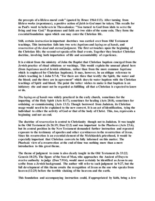 the precepts of a lifeless moral code" (quoted by Bruce 1964:113). After turning from
lifeless works (repentance), a positive action of faith in God must be taken. This recalls for
us Paul's word to believers in Thessalonica: "You turned to God from idols to serve the
living and true God." Repentance and faith are two sides of the same coin. They form the
essential foundation upon which one may enter the Christian life.
Still, certain instruction in important doctrines was carried over from Old Testament
teachings. This instruction falls into two sets: baptisms and laying on of hands, and
resurrection of the dead and eternal judgment. The first set touches upon the beginning of
the Christian life; the second set speaks of its final events. Together they bracket Christian
doctrine, involving both impartation of life and accountability of experience.
It is evident from the ministry of John the Baptist that Christian baptism emerged from the
Jewish practice of ritual ablutions or washings. This would explain the unusual plural here
(from baptismos used of Jewish ablutions, rather than from the more common baptisma
which is employed for Christian baptisms). It may, however, be an oblique reference to
John's teaching in 1 John 5:7-8, "For there are three that testify: the Spirit, the water and
the blood; and the three are in agreement" which does tie water baptism with the Christian
teachings of Spirit and blood. The point the writer wishes to make is that baptism is an
initiatory rite and must not be regarded as fulfilling all that a Christian is expected to know
or do.
The laying on of hands was widely practiced in the early church, sometimes for the
imparting of the Holy Spirit (Acts 8:17), sometimes for healing (Acts 28:8), sometimes for
ordaining or commissioning (Acts 13:3). Though borrowed from Judaism, its Christian
usage would need to be explained to the new convert. It is an act of identification, tying the
individual to either the activity of God or that of the body of Christ. This, too, represents a
beginning and not an end.
The doctrine of resurrection is central to Christianity though not to Judaism. It was taught
in the Old Testament (Is 26:19; Dan 12:2) and was important to the Pharisees (Acts 23:6),
but its central position in the New Testament demanded further instruction and repeated
exposure to the testimony of apostles and other eyewitnesses to the resurrection of Jesus.
Since his resurrection is an essential element of the Melchizedek priesthood, it would be
especially important that Christian converts be fully informed on this matter. The
Pharisaic view of a resurrection at the end of time was nothing more than a mere
introduction to this great theme.
The theme of judgment to come is also clearly taught in the Old Testament (Is 33:22;
Genesis 18:25). The figure of the Son of Man, who approaches the Ancient of Days to
receive authority to judge (Dan 7:914), would most certainly be identified as Jesus to any
scribe from a Jewish background. The author will refer to such judgment in 9:27, but the
full development of this theme awaits the recognition of Jesus as the one who speaks from
heaven (12:25) before the terrible shaking of the heavens and the earth.
This foundation and accompanying instruction could, if appropriated by faith, bring a Jew
 