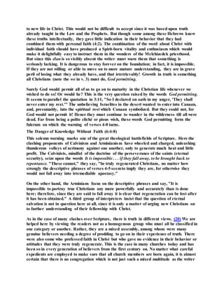 to new life in Christ. This would not be difficult to accept since it was based upon truth
already taught in the Law and the Prophets. But though some among these Hebrews knew
these truths intellectually, they gave little indication in their behavior that they had
combined them with personal faith (4:2). The combination of the word about Christ with
individual faith should have produced a Spirit-born vitality and enthusiasm which would
make it delightfully easy to instruct them in the wonders of the Melchizedek priesthood.
But since this élan is so visibly absent the writer must warn them that something is
seriously lacking. It is dangerous to stay forever on the foundation; in fact, it is impossible.
If they are not willing or able to move on to more mature understanding, they are in grave
peril of losing what they already have, and that irretrievably! Growth in truth is something
all Christians (note the we in v. 3) must do, God permitting.
Surely God would permit all of us to go on to maturity in the Christian life whenever we
wished to do so! Or would he? This is the very question raised by the words God permitting.
It seems to parallel the quotation in 3:11, "So I declared on oath in my anger, 'They shall
never enter my rest.'" The unbelieving Israelites in the desert wanted to enter into Canaan,
and, presumably, into the spiritual rest which Canaan symbolized. But they could not, for
God would not permit it! Hence they must continue to wander in the wilderness till all were
dead. Far from being a polite cliché or pious wish, these words God permitting form the
fulcrum on which the warning of verses 4-8 turns.
The Danger of Knowledge Without Faith (6:4-8)
This solemn warning marks one of the great theological battlefields of Scripture. Here the
clashing proponents of Calvinism and Arminianism have wheeled and charged, unleashing
thunderous volleys of acrimony against one another, only to generate much heat and little
profit. The Calvinists, mindful of the doctrine of the perseverance of the saints (eternal
security), seize upon the words It is impossible . . . if they fall away, to be brought back to
repentance. "These cannot," they say, "be truly regenerated Christians, no matter how
strongly the descriptive phrases of verses 4-5 seemto imply they are, for otherwise they
would not fall away into irremediable apostasy."
On the other hand, the Arminians focus on the descriptive phrases and say, "It is
impossible to portray true Christians any more powerfully and accurately than is done
here; therefore, since they are said to fall away it is clear that regeneration can be lost after
it has been obtained." A third group of interpreters insist that the question of eternal
salvation is not in question here at all, since it is only a matter of urging new Christians on
to further understanding of their fellowship with Christ.
As in the case of many clashes over Scripture, there is truth in different views. (20) We are
helped here by viewing the readers not as a homogenous group who must all be classified in
one category or another. Rather, they are a mixed assembly, among whom were many
genuine believers needing a degree of prodding to go on in their experience of truth. There
were also some who professed faith in Christ but who gave no evidence in their behavior or
attitudes that they were truly regenerate. This is the case in many churches today and has
been so in every generation of believers from the first century on. No matter what careful
expedients are employed to make sure that all church members are born again, it is almost
certain that there is no congregation which is not just such a mixed multitude as the writer
 